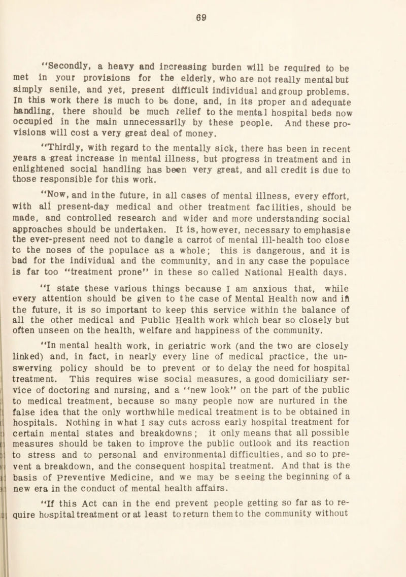 09 ‘‘Secondly, a heavy and Increasing burden will be required to be met in your provisions for the elderly, who are not really mental but simply senile, and yet, present difficult individual and group problems. In this work there is much to be done, and, in its proper and adequate handling, there should be much relief to the mental hospital beds now occupied in the main unnecessarily by these people. And these pro¬ visions will cost a very great deal of money. “Thirdly, with regard to the mentally sick, there has been in recent years a ^reat increase in mental illness, but progress in treatment and in enlightened social handling has been very great, and all credit is due to those responsible for this work. “Now, and in the future, in all cases of mental illness, every effort, with all present-day medical and other treatment facilities, should be made, and controlled research and wider and more understanding social approaches should be undertaken. It is, however, necessary to emphasise the ever-present need not to dangle a carrot of mental ill-health too close to the noses of the populace as a whole; this is dangerous, and it is bad for the individual and the community, and in any case the populace is far too “treatment prone in these so called National Health days. “I state these various things because I am anxious that, while every attention should be given to the case of Mental Health now and ift the future, it is so important to keep this service within the balance of all the other medical and Public Health work which bear so closely but often unseen on the health, welfare and happiness of the community. “In mental health work, in geriatric work (and the two are closely linked) and, in fact, in nearly every line of medical practice, the un¬ swerving policy should be to prevent or to delay the need for hospital treatment. This requires wise social measures, a good domiciliary ser¬ vice of doctoring and nursing, and a “new look on the part of the public to medical treatment, because so many people now are nurtured in the false idea that the only worthwhile medical treatment is to be obtained in hospitals. Nothing in what I say cuts across early hospital treatment for certain mental states and breakdowns; it only means that all possible measures should be taken to improve the public outlook and its reaction to stress and to personal and environmental difficulties, and so to pre¬ vent a breakdown, and the consequent hospital treatment. And that is the basis of preventive Medicine, and we may be seeing the beginning of a new era in the conduct of mental health affairs. “If this Act can in the end prevent people getting so far as to re¬ quire hospital treatment or at least to return them to the community without