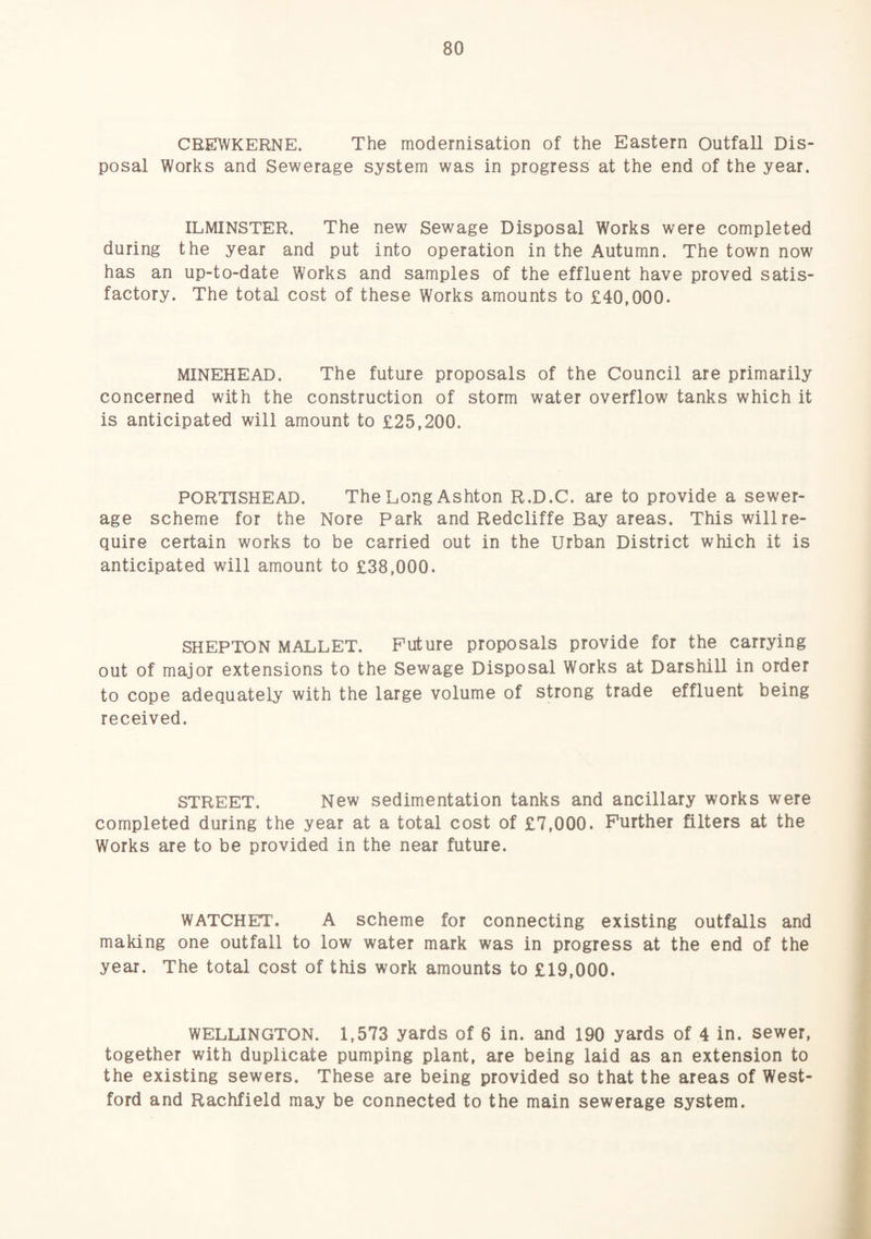 CEEWKERNE. The modernisation of the Eastern Outfall Dis¬ posal Works and Sewerage system was in progress at the end of the year. ILMINSTER. The new Sewage Disposal Works were completed during the year and put into operation in the Autumn. The town now has an up-to-date Works and samples of the effluent have proved satis¬ factory. The total cost of these Works amounts to £40,000. MINEHEAD. The future proposals of the Council are primarily concerned with the construction of storm water overflow tanks which it is anticipated will amount to £25,200. PORTISHEAD. The Long Ashton R.D.C. are to provide a sewer¬ age scheme for the Nore Park and Redcliffe Bay areas. This will re¬ quire certain works to be carried out in the Urban District which it is anticipated will amount to £38,000. SHEPTON MALLET. Future proposals provide for the carrying out of major extensions to the Sewage Disposal Works at Darshill in order to cope adequately with the large volume of strong trade effluent being received. STREET. New sedimentation tanks and ancillary works were completed during the year at a total cost of £7,000. Further filters at the Works are to be provided in the near future. WATCHET. A scheme for connecting existing outfalls and making one outfall to low water mark was in progress at the end of the year. The total cost of this work amounts to £19,000. WELLINGTON. 1,573 yards of 6 in. and 190 yards of 4 in. sewer, together with duplicate pumping plant, are being laid as an extension to the existing sewers. These are being provided so that the areas of West- ford and Rachfield may be connected to the main sewerage system.