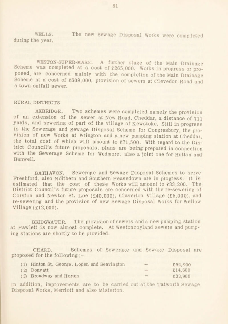 WELLS. The new Sewage Disposal Works were completed during the year. WESTON-SUPER-MARE. A further stage of the Main Drainage Scheme was completed at a cost of £265,000. Works in progress or pro¬ posed.. are concerned mainly with the completion of the Main Drainage Scheme at a cost of £609,000, provision of sewers at Clevedon Road and a town outfall sewer. RURAL DISTRICTS AXBRIDGE. Two schemes were completed namely the provision of an extension of the sewer at New Road, Cheddar, a distance of 711 yards, and sewering of part of the village of Kewstoke. Still in progress is the Sewerage and sewage Disposal Scheme for Congresbury, the pro¬ vision of new Works at Wrington and a new pumping station at Cheddar, the total cost of which will amount to £71,500. With regard to the Dis¬ trict Council's future proposals, plans are being prepared in connection with the Sewerage Scheme for Wedmore, also a joint one for Hutton and Banwell. BATHAVON. Sewerage and Sewage Disposal Schemes to serve Freshford, also Northern and Southern Peasedown are in progress. It is estimated that the cost of these Works will amount to £33,200. The District Council’s future proposals are concerned with the re-sewering of Corston and Newton St. Loe (£40,000), Claverton Village (£5,000), and re-sewering and the provision of new Sewage Disposal Works for Wellow Village (£12,000). BRIDGWATER. The provision of sewers and a new pumping station at Pawlett is now almost complete. At Westonzoyland sewers and pump¬ ing stations are shortly to be provided. CHARD. Schemes of Sewerage and Sewage Disposal are proposed for the following:— (1) Hinton St. George, Lopen and Seavington (2) Donyatt (3) Broadway and Horton £54,900 £14.600 £33,900 In addition, improvements are to be carried out at the Tatworth Sewage Disposal Works, Merriott and also Misterton.