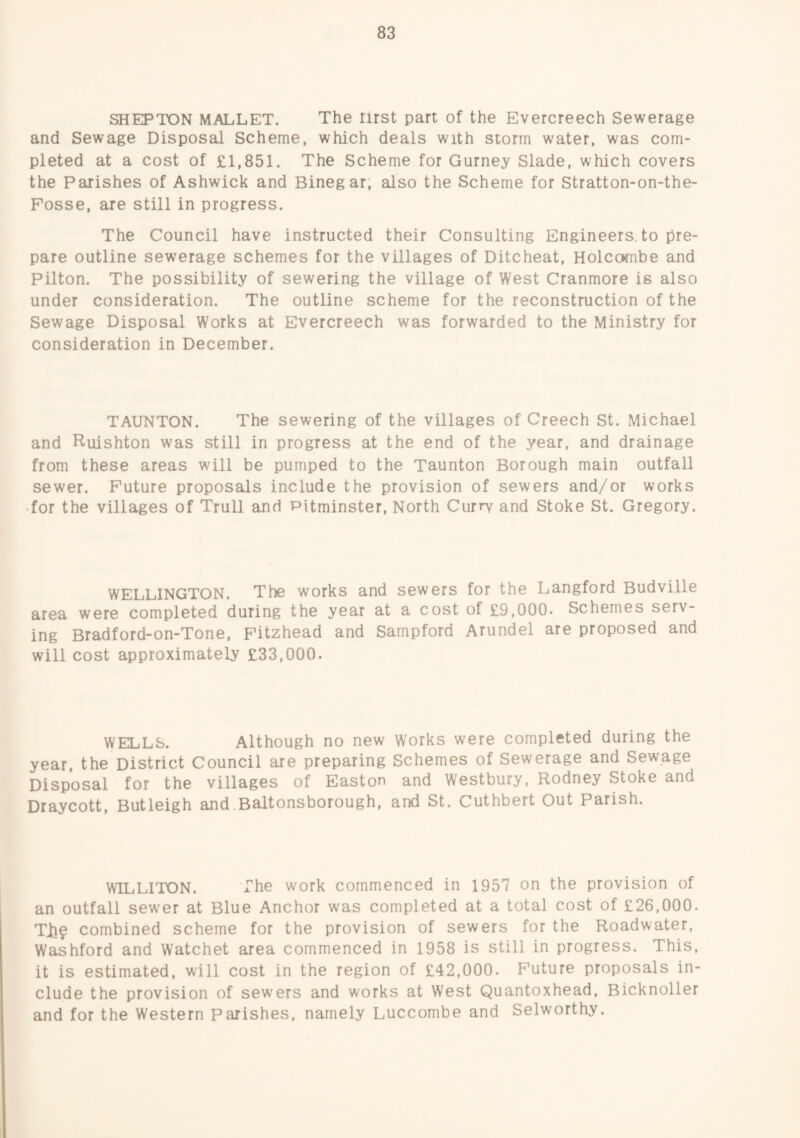 SHEPTON MALLET. The lirst part of the Evercreech Sewerage and Sewage Disposal Scheme, which deals with storm water, was com¬ pleted at a cost of £1,851. The Scheme for Gurney Slade, which covers the Parishes of Ashwick and Binegar; also the Scheme for Stratton-on-the- Posse, are still in progress. The Council have instructed their Consulting Engineers, to pre¬ pare outline sewerage schemes for the villages of Ditcheat, Holcombe and Pilton. The possibility of sewering the village of West Cranmore is also under consideration. The outline scheme for the reconstruction of the Sewage Disposal Works at Evercreech was forwarded to the Ministry for consideration in December. TAUNTON. The sewering of the villages of Creech St. Michael and Ruishton was still in progress at the end of the year, and drainage from these areas will be pumped to the Taunton Borough main outfall sewer. Future proposals include the provision of sewers and/or works .for the villages of Trull and Pltminster, North Curry and Stoke St. Gregory. WELLINGTON. The works and sewers for the Langford Budville area were completed during the year at a cost of £9,000. Schemes serv¬ ing Bradford-on-Tone, Fitzhead and Sampford Arundel are proposed and will cost approximately £33,000. WELLS. Although no new Works were completed during the year, the District Council are preparing Schemes of Sewerage and Sewage Disposal for the villages of Easton and Westbury, Rodney Stoke and Draycott, Butleigh and Baltonsborough, and St. Cuthbert Out Parish. WILLITON. The work commenced in 1957 on the provision of an outfall sewer at Blue Anchor was completed at a total cost of £26,000. TJb? combined scheme for the provision of sewers for the Roadwater, Washford and Watchet area commenced in 1958 is still in progress. This, it is estimated, will cost in the region of £42,000. Future proposals in¬ clude the provision of sewers and works at West Quantoxhead, Bicknoller and for the Western Parishes, namely Luccombe and Selworthy.