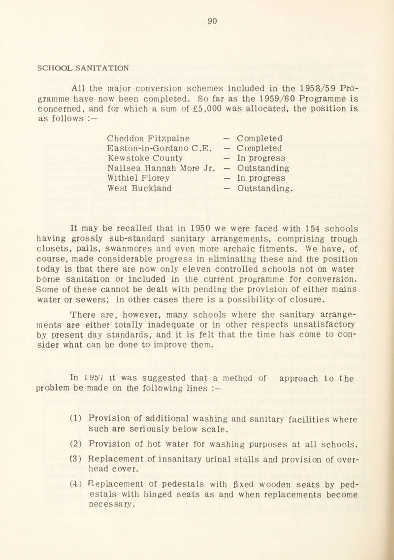 SCHOOL SANITATION All the major conversion schemes included in the 1958,/59 Pro¬ gramme have now been completed. So far as the 1959/60 Programme is concerned, and for which a sum of £5,000 was allocated, the position is as follows Cheddon Pitzpaine Easton-in-Gordano C.E. Kewstoke County Nailsea Hannah More Jr. Withiel Florey West Buckland Completed Completed In progress Outstanding In progress Outstanding. It may be recalled that in 1950 we were faced with 154 schools having grossly sub-standard sanitary arrangements, comprising trough closets, pails, swanmores and even more archaic fitments. We have, of course, made considerable progress in eliminating these and the position today is that there are now only eleven controlled schools not on water borne sanitation or included in the current programme for conversion. Some of these cannot be dealt with pending the provision of either mains water or sewers; in other cases there is a possibility of closure. There are, however, many schools where the sanitary arrange¬ ments are either totally inadequate or in other respects unsatisfactory by present day standards, and it is felt that the time has come to con¬ sider what can be done to improve them. In 1957 It was suggested that a method of approach to the problem be made on the following lines (1) Provision of additional washing and sanitary facilities where such are seriously below scale. (2) Provision of hot water for washing purposes at all schools. (3) Replacement of insanitary urinal stalls and provision of over¬ head cover. (4) Replacement of pedestals with fixed wooden seats by ped¬ estals with hinged seats as and when replacements become necessary.