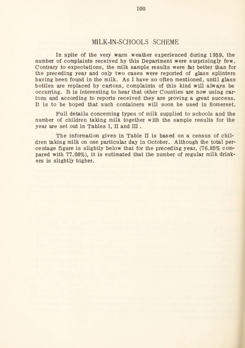 MILK-IN^CHOOLS SCHEME In spite of the very warm weather experienced during 1959, the number of complaints received by this Department were surprisingly few. Contrary to expectations, the milk sample results were far better than for the preceding year and only two cases were reported of glass splinters having been found in the milk. As I have so often mentioned, until glass bottles are replaced by cartons, complaints of this kind will always be occurring. It is interesting to hear that other Counties are now using car¬ tons and according to reports received they are proving a great success. It is to be hoped that such containers will soon be used in Somerset. Pull details concerning types of milk supplied to schools and the number of children taking milk together with the sample results for the year are set out in Tables I, II and III. The information given in Table II is based on a census of chil¬ dren taking milk on one particular day in October. Although the total per¬ centage figure is slightly below that for the preceding year, (76.85% com¬ pared with 77.08%), it is estimated that the number of regular milk drink¬ ers is slightly higher.