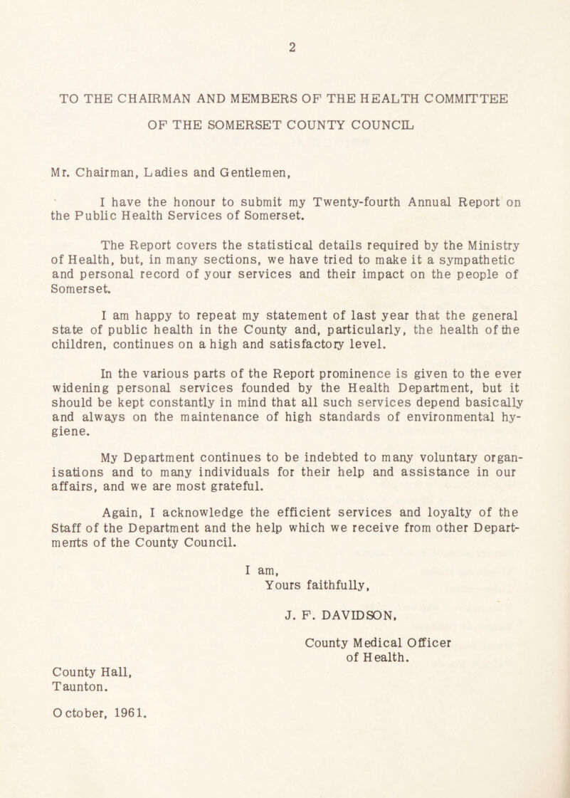 TO THE CHAIRMAN AND MEMBERS OF THE HEALTH COMMITTEE OP THE SOMERSET COUNTY COUNCIL Mr. Chairman, Ladies and Gentlemen, I have the honour to submit my Twenty-fourth Annual Report on the Public Health Services of Somerset. The Report covers the statistical details required by the Ministry of Health, but, in many sections, we have tried to make it a sympathetic and personal record of your services and their impact on the people of Somerset. I am happy to repeat my statement of last year that the general state of public health in the County and, particularly, the health of the children, continues on a high and satisfactory level. In the various parts of the Report prominence is given to the ever widening personal services founded by the Health Department, but it should be kept constantly in mind that all such services depend basically and always on the maintenance of high standards of environmental hy¬ giene. My Department continues to be indebted to many voluntary organ¬ isations and to many individuals for their help and assistance in our affairs, and we are most grateful. Again, I acknowledge the efficient services and loyalty of the Staff of the Department and the help which we receive from other Depart¬ ments of the County Council. I am. Yours faithfully, J. P. DAVIDSON, County Medical Officer of Health. County Hall, Taunton. October, 1961.