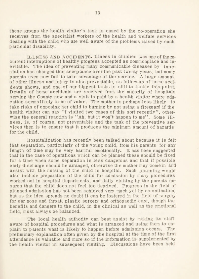 these groups the health visitor’s task is eased by the co-operation she receives from the specialist workers of the health and welfare services dealing with the child v;ho are well aware of the problems raised by each particular disability. ILLNESS AND ACCIDENTS^ Illness in children was one of the re¬ current interruptions of healthy progress accepted as commonplace and in¬ evitable. The idea of preventing many communicable diseases by inoc¬ ulation has changed this acceptance over the past twenty years, but many parents even now fail to take advantage of the service. A large amount of other illness and injury is also preventable, as follow-up of home acci¬ dents shows, and one of our biggest tasks is still to tackle this point. Details of home accidents are received from the majority of hospitals serving the County now and a visit is paid by a health visitor where edu¬ cation seems likely to be of value. The mother is perhaps less likely to take risks of exposing her child to burning by not using a fireguard if the health visitor can say ‘T visited two cases of this sort recently”, other¬ wise the general reaction is “Ah, but it won’t happen to me”. Some ill¬ ness, is, of course, not preventable and the task of the preventive ser¬ vices then is to ensure that it produces the minimum amount of hazards for the child. Hospitalization has recently been talked about because it is felt that separation, particularly of the young child, from his parents for any length of time may be very harmful emotionally. It has been suggested that in the case of operations which can be planned these should be fixed for a time w'hen some separation is less dangerous and that if possible early discharge should be arranged, otherwise the mother may come in and assist with the nursing of the child in hospital. Such planning would also include preparation of the child for admission by many procedures worked out in hospital departments, and daily visiting by the parents en¬ sures that the child does not feel too deprived. Progress in the field of planned admission has not been achieved very much yet by co-ordination, but as the idea spreads no doubt it can be fostered In the field of surgery for ear nose and throat, plastic surgery and orthopaedic care, though the benefits and dangers to the child, in the clinical as well as the emotional field, must always be balanced. The local health authority can best assist by making its staff aware of hospital procedures and what is arranged and using them to ex¬ plain to parents what is likely to happen before admission occurs. The preliminary explanation often given by the hospital at the time of the first attendance is valuable and more so if the information is supplemented by the health visitor in subsequent visiting. Discussions have been held