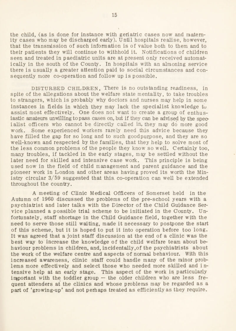 the child, (as is done for instance with geriatric cases now and matern¬ ity cases who may be discharged early). Until hospitals realise, however, that the transmission of such information is of value both to them and to their patients they will continue to withhold it. Notifications of children seen and treated in paediatric units are at present only received automat¬ ically in the south of the County. In hospitals with an almoning service there is usually a greater attention paid to social circumstances and con¬ sequently more co-operation and follow up is possible. DISTURBED CHILDREN. There is no outstanding readiness, in spite of the allegations about the welfare state mentality, to take troubles to strangers, which is probably why doctors and nurses may help in some instances in Reids in which they may lack the specialist knowledge tu assist most effectively. One does not want to create a group of enthus¬ iastic amateurs unwilling to pass cases on, but if they can be advised by the spec¬ ialist officers who cannot be directly called in, they may do more good work. Some experienced workers rarely need this advice because they have filled the gap for so long and to such goodpurpose, and they are so well-known and respected by the families, that they help to solve most of the less common problems of the people they know so well. Certainly too, many troubles, if tackled in the early stages, may be settled without the later need for skilled and intensive case work. This principle is being used now in the field of child management and parent guidance and the pioneer work in London and other areas having proved its worth the Min¬ istry circular 3/59 suggested that this, co-operation can weU be extended throughout the country. A meeting of Clinic Medical Officers of Somerset held in the Autumn of 1960 discussed the problems of the pre-school years with a psychiatrist and later talks with the Director of the Child Guidance Ser¬ vice planned a possible trial scherae to be initiated in the County. Un¬ fortunately, staff shortage in the Child Guidance field, together with the need to serve those still waiting, made it necessary to postpone the start of this scheme, but it is hoped to put it into operation before too long. It was agreed that a joint staff discussion at the end of a clinic was the best way to increase the knowledge of the child welfare team about be¬ haviour problems in children, and, incidentally,of the psychiatrists about the work of the welfare centre and aspects of normal behaviour. With this increased awareness, clinic staff could handle many of the minor prob¬ lems more effectively and select those who needed more skilled and in¬ tensive help at an early stage. This aspect of the work is particularly important with the toddler group — the older children who are less fre¬ quent attenders at the clinics and whose problems may be regarded as a part of ‘growing-up’ and not perhaps treated as efficiently as they require.