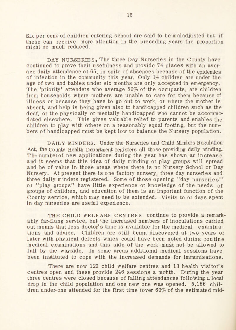 Six per cenc of children entering school are said to be maladjusted but if these can receive more attention in the preceding years the proportion might be much reduced. DAY NURSERIES. The three Day Nurseries in the County have continued to prove their usefulness and provide 74 places with an aver¬ age daily attendance of 65, in spite of absences because of the epidemics of infection in the community this year. Only 1,4 children are under the age of two and babies under six months are only accepted in emergency. The ‘priority’ attenders who average 50% of the occupants, are children from households where mothers are unable to care for them because of illness or because they have to go out to work, or v/here the mother is absent, and help is being given also to handicapped children such as the deaf, or the physically or mentally handicapped who cannot be accommo¬ dated elsewhere. This gives valuable relief to parents and enables the children to Rlay with others on a reasonably equal footing, but the num¬ bers of handicapped must be kept low to balance the Nursery population. DAILY MINDERS. Under the Nurseries and Child Minders Regulation Act^, the County Health Department registers all those providing daily minding. Thenumberof new applications during the year has shown an increase and it seems that this idea of daily minding or play groups will spread and be of value in those areas where there is no Nursery School or Day Nursery. At present there is one factory nursery, three day nurseries and three daily minders registered. Some of those opening “day nurseries” or “play groups” have little experience or knowledge of the needs of groups of children, and education of them is an important function of the County service, which may need to be extended. Visits to or days spent in day nurseries are useful experience. THE CHILD WELFARE CENTRES continue to provide a remark¬ ably far-flung service, but ^he increased numbers of inoculations carried out means that less doctor’s time is available for the medical examina¬ tions and advice. Children are still being discovered at two years or later with physical defects which could have been noted during routine medical examinations and this side of the work must not be allowed to fall by the wayside. In some areas additional medical sessions have been instituted to cope with the increased demands for immunisations. There are now 120 child welfare centres and 13 health visitor’s centres open and these provide 246 sessions a motith. During the year three centres were closed because of falling attendances following u local drop in the child population and one new one was opened. 5,166 chil¬ dren under-one attended for the first time (over 60% of the estimated mid-