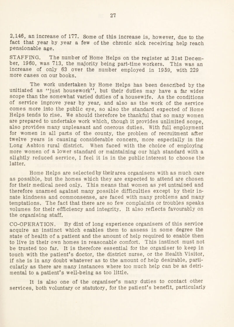 2,146, an increase of 177. Some of this increase is, however, due to the fact that year by year a few of the chronic sick receiving help reach pensionable age. STAFFING. The number of Home Helps on the register at 31st Decem¬ ber, 1960, was 713, the majority being part-time workers. This was an increase of only 63 over the number employed in 1959, with 229 more cases on our books. The work undertaken by Home Helps has been described by the unitiated as ‘^just housework’', but their duties may have a far wider scope than the somewhat varied duties of a housewife. As the conditions of service improve year by year, and also as the work of the service comes more into the public eye, so also the standard expected of Home Helps tends to rise. We should therefore be thankful that so many women are prepared to undertake work which, though it provides unlimited scope, also provides many unpleasant and onerous duties. With full employment for women in all parts of the county, the problem of recruitment after twelve years is causing considerable concern, more especially in the Long Ashton rural district. When faced with the choice of employing more women of a lower standard or maintaining our high standard with a slightly reduced service, I feel it is in the public interest to choose the latter. Home Helps are selected by their area organisers with as much care as possible, but the homes which they are expected to attend are chosen for their medical need only. This means that women as yet untrained and therefore unarmed against many possible difficulties except by their in¬ nate kindness and commonsense, are faced with many problems and many temptations. The fact that there are so few complaints or troubles speaks volumes for their efficiency and integrity. It also reflects favourably on the organising staff. CO-OPERATION. By dint of long experience organisers of this service acquire an instinct which enables them to assess in some degree the state of health of a patient and the amount of help required to enable them to live in their own homes in reasonable comfort. This instinct must not be trusted too far. It is therefore essential for the organiser to keep in touch with the patient’s doctor, the district nurse, or the Health Visitor, if she is in any doubt whatever as to the amount of help desirable, parti¬ cularly as there are many instances where too much help can be as detri¬ mental to a patient’s well-being as too little. It is also one of the organiser’s many duties to contact other services, both voluntary or statutory, for the patient’s benefit, particularly