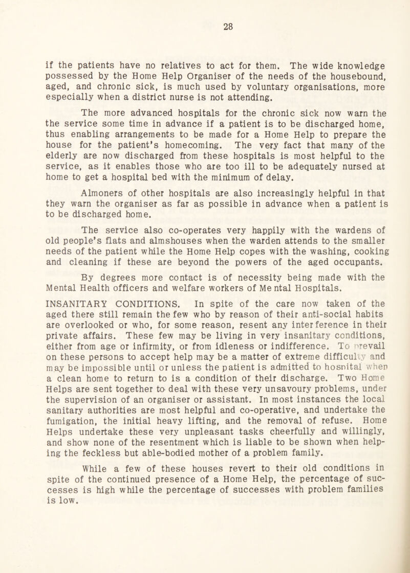 if the patients have no relatives to act for them. The wide knowledge possessed by the Home Help Organiser of the needs of the housebound, aged, and chronic sick, is much used by voluntary org-anisations, more especially when a district nurse is not attending. The more advanced hospitals for the chronic sick now warn the the service some time in advance if a patient is to be discharged home, thus enabling arrangements to be made for a Home Help to prepare the house for the patient’s homecoming. The very fact that many of the elderly are now discharged from these hospitals is most helpful to the service, as it enables those who are too ill to be adequately nursed at home to get a hospital bed with the minimum of delay. Almoners of other hospitals are also increasingly helpful in that they warn the organiser as far as possible in advance when a patient is to be discharged home. The service also co-operates very happily with the wardens of old people’s flats and almshouses when the warden attends to the smaller needs of the patient while the Home Help copes with the washing, cooking and cleaning if these are beyond the powers of the aged occupants. By degrees more contact is of necessity being made with the Mental Health officers and welfare workers of Mental Hospitals. INSANITARY CONDITIONS. In spite of the care now taken of the aged there still remain the few who by reason of their anti-social habits are overlooked or who, for some reason, resent any interference in their private affairs. These few may be living in very insanitary conditions, either from age or infirmity, or from idleness or indifference. To nrevail on these persons to accept help may be a matter of extreme difficuliy and may be impossible until or unless the patient is admitted to hospital when a clean home to return to is a condition of their discharge. Two Home Helps are sent together to- deal with these very unsavoury problems, under the supervision of an organiser or assistant. In most instances the local sanitary authorities are most helpful and co-operative, and undertake the fumigation, the initial heavy lifting, and the removal of refuse. Home Helps undertake these very unpleasant tasks cheerfully and willingly, and show none of the resentment which is liable to be shown when help¬ ing the feckless but able-bodied mother of a problem family. While a few of these houses revert to their old conditions in spite of the continued presence of a Home Help, the percentage of suc¬ cesses is high while the percentage of successes with problem families is low.