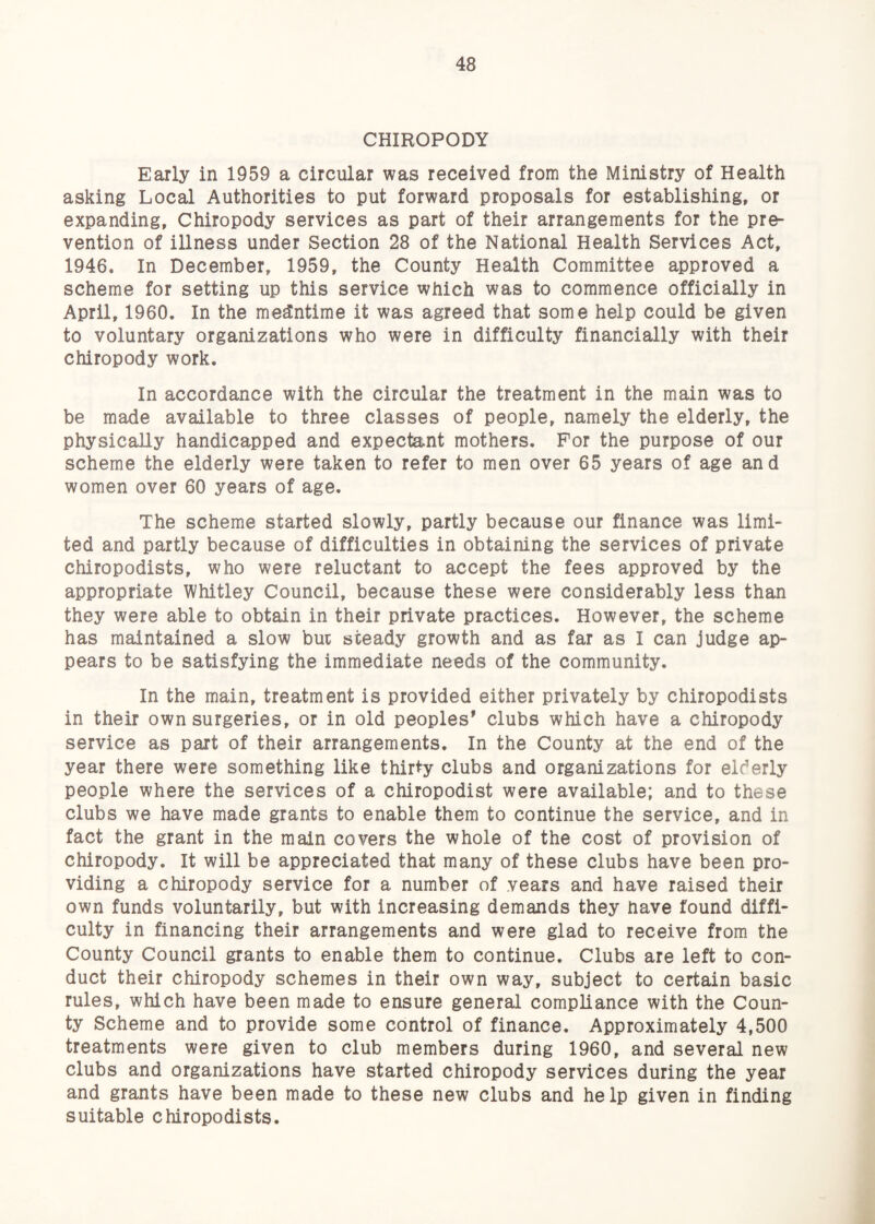 CHIROPODY Early in 1959 a circular was received from the Ministry of Health asking Local Authorities to put forward proposals for establishing, or expanding, Chiropody services as part of their arrangements for the pre¬ vention of illness under Section 28 of the National Health Services Act, 1946. In December, 1959, the County Health Committee approved a scheme for setting up this service which was to commence officially in April, 1960. In the meantime it was agreed that some help could be given to voluntary organizations who were in difficulty financially with their chiropody work. In accordance with the circular the treatment in the main was to be made available to three classes of people, namely the elderly, the physically handicapped and expectant mothers. For the purpose of our scheme the elderly were taken to refer to men over 65 years of age and women over 60 years of age. The scheme started slowly, partly because our finance was limi¬ ted and partly because of difficulties in obtaining the services of private chiropodists, who were reluctant to accept the fees approved by the appropriate Whitley Council, because these were considerably less than they were able to obtain in their private practices. However, the scheme has maintained a slow bur steady growth and as far as I can judge ap¬ pears to be satisfying the immediate needs of the community. In the main, treatment is provided either privately by chiropodists in their own surgeries, or in old peoples* clubs which have a chiropody service as part of their arrangements. In the County at the end of the year there were something like thirty clubs and organizations for elderly people where the services of a chiropodist were available; and to these clubs we have made grants to enable them to continue the service, and in fact the grant in the main covers the whole of the cost of provision of chiropody. It will be appreciated that many of these clubs have been pro¬ viding a chiropody service for a number of vears and have raised their own funds voluntarily, but with increasing demands they nave found diffi¬ culty in financing their arrangements and were glad to receive from the County Council grants to enable them to continue. Clubs are left to con¬ duct their chiropody schemes in their own way, subject to certain basic rules, which have been made to ensure general compliance with the Coun¬ ty Scheme and to provide some control of finance. Approximately 4,500 treatments were given to club members during 1960, and several new clubs and organizations have started chiropody services during the year and grants have been made to these new clubs and help given in finding suitable chiropodists.