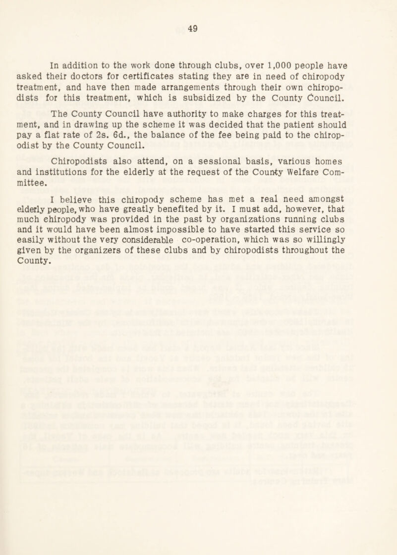 In addition to the work done through clubs, over 1,000 people have asked their doctors for certificates stating they are in need of chiropody treatment, and have then made arrangements through their own chiropo¬ dists for this treatment, which is subsidized by the County Council. The County Council have authority to make charges for this treat¬ ment, and in drawing up the scheme it was decided that the patient should pay a flat rate of 2s. 6d., the balance of the fee being paid to the chirop¬ odist by the County Council. Chiropodists also attend, on a sessional basis, various homes and institutions for the elderly at the request of the County Welfare Com¬ mittee. I believe this chiropody scheme has met a real need amongst elderly people, who have greatly benefited by it. I must add, however, that much chiropody was provided in the past by organizations running clubs and it would have been almost impossible to have started this service so easily without the very considerable co-operation, which was so willingly given by the organizers of these clubs and by chiropodists throughout the County.