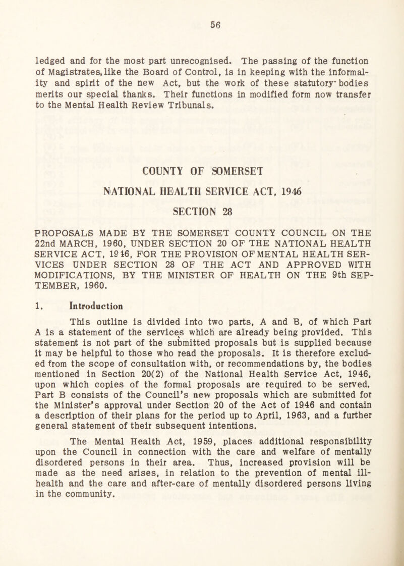 ledged and for the most part unrecognised. The passing of the function of Magistratesjlike the Board of Control, is in keeping with the informal¬ ity and spirit of the new Act, but the work of these statutory* bodies merits our special thanks. Their functions in modified form now transfer to the Mental Health Review Tribunals. COUNTY OF SOMERSET NATIONAL HEALTH SERVICE ACT, 1946 SECTION 28 PROPOSALS MADE BY THE SOMERSET COUNTY COUNCIL ON THE 22nd MARCH, 1960, UNDER SECTION 20 OP THE NATIONAL HEALTH SERVICE ACT, 19 46, FOR THE PROVISION OF MENTAL HEALTH SER¬ VICES UNDER SECTION 28 OF THE ACT AND APPROVED WITH MODIFICATIONS, BY THE MINISTER OF HEALTH ON THE 9th SEP¬ TEMBER, 1960. 1. Introduction This outline is divided into two parts, A and B, of which Part A is a statement of the services which are already being provided. This statement is not part of the submitted proposals but is supplied because it may be helpful to those who read the proposals. It is therefore exclud¬ ed from the scope of consultation with, or recommendations by, the bodies mentioned in Section 20(2) of the National Health Service Act, 1946, upon which copies of the formal proposals are required to be served. Part B consists of the Councils new proposals which are submitted for the Minister's approval under Section 20 of the Act of 1946 and contain a description of their plans for the period up to April, 1963, and a further general statement of their subsequent intentions. The Mental Health Act, 1959, places additional responsibility upon the Council in connection with the care and welfare of mentally disordered persons in their area. Thus, increased provision will be made as the need arises, in relation to the prevention of mental ill- health and the care and after-care of mentally disordered persons living in the community.