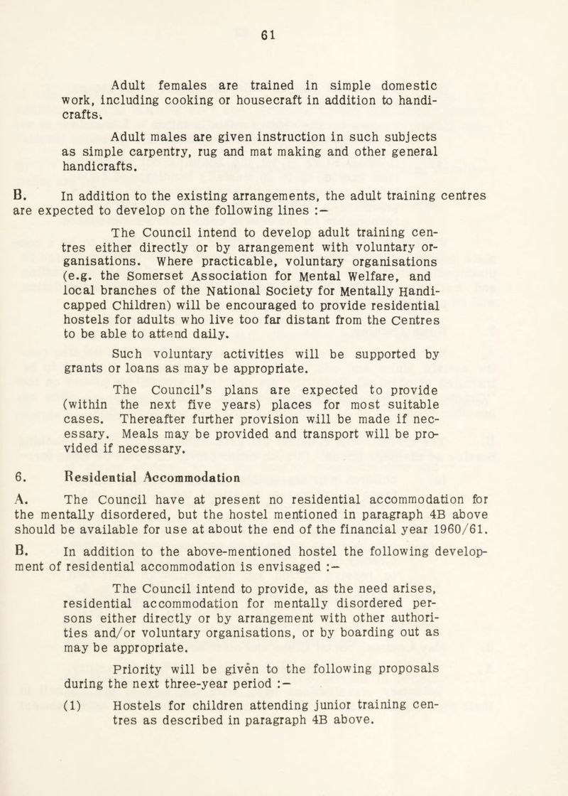 Adult females are trained in simple domestic work, including cooking or housecraft in addition to handi¬ crafts. Adult males are given instruction in such subjects as simple carpentry, rug and mat making and other general handicrafts. B. In addition to the existing arrangements, the adult training centres are expected to develop on the following lines The Council intend to develop adult training cen¬ tres either directly or by arrangement with voluntary or¬ ganisations. Where practicable, voluntary organisations (e.g. the Somerset Association for Mental Welfare, and local branches of the National Society for Mentally Handi¬ capped Children) will be encouraged to provide residential hostels for adults who live too far distant from the Centres to be able to attend daily. Such voluntary activities will be supported by grants or loans as may be appropriate. The Councirs plans are expected to provide (within the next five years) places for most suitable cases. Thereafter further provision will be made if nec¬ essary. Meals may be provided and transport will be pro¬ vided if necessary. 6. Residential Accommodation A. The Council have at present no residential accommodation for the mentally disordered, but the hostel mentioned in paragraph 4B above should be available for use at about the end of the financial year 1960/61. B. In addition to the above-mentioned hostel the following develop¬ ment of residential accommodation is envisaged The Council intend to provide, as the need arises, residential accommodation for mentally disordered per¬ sons either directly or by arrangement with other authori¬ ties and/or voluntary organisations, or by boarding out as may be appropriate. Priority will be given to the following proposals during the next three-year period (1) Hostels for children attending junior training cen¬ tres as described in paragraph 4B above.
