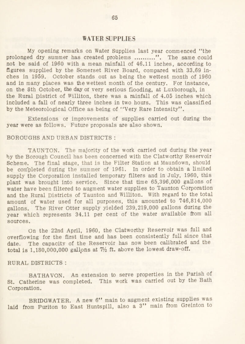 \^ATER SUPPLIES My opening remarks on Water Supplies last year commenced *‘the prolonged dry summer has created problems .The same could not be said of 1960 with a mean rainfall of 46.11 inches, according to figures supplied by the Somerset River Board, compared with 33.69 in¬ ches in 1959. October stands out as being the wettest month of 1960 and in many places was the wettest month of the century. For instance, on the 8th October, the day or very serious flooding, at Luxborough, in the Rural District of Williton, there was a rainfall of 4.05 inches which included a fall of nearly three inches in two hours. This was classified by the Meteorological Office as being of “Very Rare Intensity”. Extensions or improvements of supplies carried out during the year were as follows. Future proposals are also shown. BOROUGHS AND URBAN DISTRICTS : TAUNTON. The majority of the work carried out during the year by the Borough Council has been concerned with the Clatworthy Reservoir Scheme. The final stage, that is the Filter Station at Maundown, should be com'pleted during the summer of 1961. In order to obtain a limited supply the Corporation installed temporary filters and in July, 1960, this plant was brought into service. Since that time 65,396,000 gallons of water have been filtered to augment water supplies to Taunton Corporation and the Rural Districts of Taunton and Williton. With regard to the total amount of water used for all purposes, this amounted to 746,814,000 gallons. The River Otter supply yielded 239,219,000 gallons during the year which represents 34.11 per cent of the water available from all sources. On the 22nd April, 1960, the Clatworthy Reservoir was full and overflowing for the first time and has been consistently full since that date- The capacity of the Reservoir has now been calibrated and the total is 1,180,000,000 gallons at 7^2 ft. above the lowest draw-off. RURAL DISTRICTS : BATHAVON. An extension to serve properties in the Parish of St. Catherine was completed. This work was carried out by the Bath Corporation. BRIDGWATER. A new 6” main to augment existing supplies was laid from Puriton to East Huntspill, also a 3” main from Greinton to