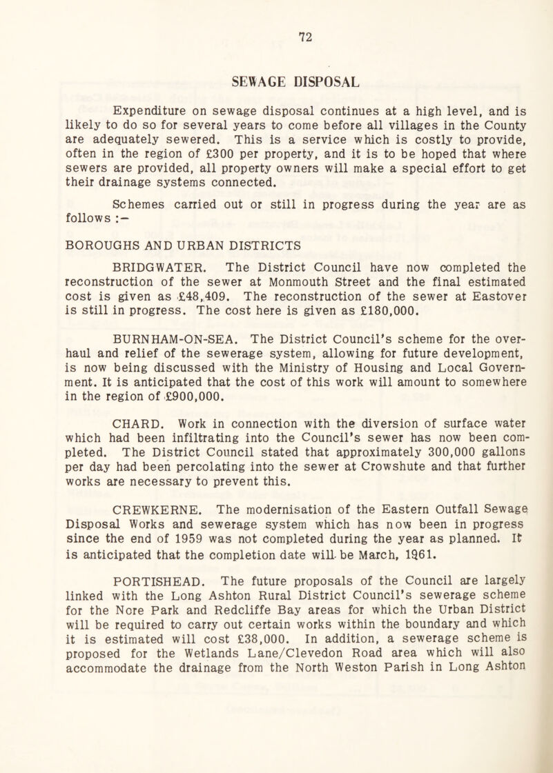 SE\^AGE DISPOSAL Expenditure on sewage disposal continues at a high level, and is likely to do so for several years to come before all villages in the County are adequately sewered. This is a service which is costly to provide, often in the region of £300 per property, and it is to be hoped that where sewers are provided, all property owners will make a special effort to get their drainage systems connected. Schemes carried out or still in progress during the year are as follows : — BOROUGHS AND URBAN DISTRICTS BRIDGWATER. The District Council have now completed the reconstruction of the sewer at Monmouth Street and the final estimated cost is given as .£48,A09. The reconstruction of the sewer at Eastover is still in progress. The cost here is given as £180,000. BURNHAM-ON-SEA. The District Council's scheme for the over¬ haul and relief of the sewerage system, allowing for future development, is now being discussed with the Ministry of Housing and Local Govern¬ ment. It is anticipated that the cost of this work will amount to somewhere in the region of £900,000. CHARD. Work in connection with the diversion of surface water which had been infiltrating into the Council's sewer has now been com¬ pleted. The District Council stated that approximately 300,000 gallons per day had been percolating into the sewer at Crowshute and that further works are necessary to prevent this. CREWKERNE. The modernisation of the Eastern Outfall Sewage Disposal Works and sewerage system which has now been in progress since the end of 1959 was not completed during the year as planned. It is anticipated that the completion date will-be March, 1Q61. PORTISHEAD. The future proposals of the Council are largely linked with the Long Ashton Rural District Council's sewerage scheme for the Nore Park and Redcliffe Bay areas for which the Urban District will be required to carry out certain works within the boundary and which it is estimated will cost £38,000. In addition, a sewerage scheme is proposed for the Wetlands Lane/Clevedon Road area which will also accommodate the drainage from the North Weston Parish in Long Ashton