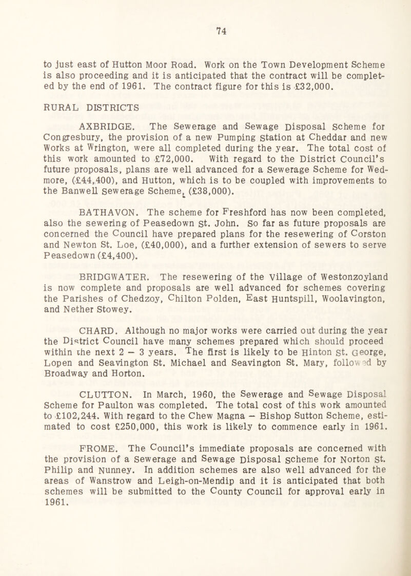 to just east of Hutton Moor Road. Work on the Town Development Scheme is also proceeding and it is anticipated that the contract will be complet¬ ed by the end of 1961. The contract figure for this is £32,000. RURAL DISTRICTS AXBRIDGE. The Sewerage and Sewage Disposal Scheme for Congresbury, the provision of a new Pumping station at Cheddar and new Works at Wrington, were all completed during the year. The total cost of this work amounted to £72,000. With regard to the District Council’s future proposals, plans are well advanced for a Sewerage Scheme for Wed- more, (£44,400), and Hutton, which is to be coupled with improvements to the Banwell sewerage Scheme, (£38,000). BATHAVON. The scheme for Freshford has now been completed, also the sewering of Peasedown st. John. So far as future proposals are concerned the Council have prepared plans for the resewering of Corston and Newton St. Loe, (£40,000), and a further extension of sewers to serve Peasedown (£4,400). BRIDGWATER. The resewering of the Village of Westonzoyland is now complete and proposals are well advanced for schemes covering the Parishes of Chedzoy, Chilton Polden, East Huntspill, Woolavington, and Nether Stowey. CHARD. Although no major works were carried out during the year the Dfc^trict Council have many schemes prepared which should proceed within ihe next 2 — 3 years. The first is likely to be Hinton st. George, Lopen and Seavington St. Michael and Seavington St. Mary, follow'^d by Broadway and Horton. GLUTTON. In March, 1960, the Sewerage and Sewage Disposal Scheme for Paulton was completed. The total cost of this work amounted to £102,244. With regard to the Chew Magna — Bishop Sutton Scheme, esti¬ mated to cost £250,000, this work is likely to commence early in 1961. FROME. The Council’s immediate proposals are concerned with the provision of a Sewerage and Sewage Disposal scheme for Norton st. Philip and Nunney. In addition schemes are also well advanced for the areas of Wanstrow and Leigh-on-Mendip and it is anticipated that both schemes will be submitted to the County Council for approval early in 1961.