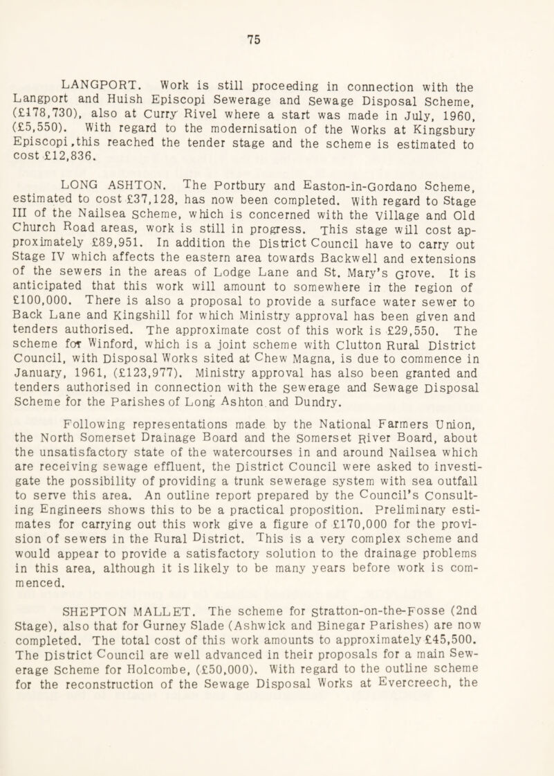 LANGPORT. Work is still proceeding in connection with the Langport and Huish Episcopi Sewerage and Sewage Disposal Scheme, (£178,730), also at Curry Rivel where a start was made in July, 1960, (£5,550), With regard to the modernisation of the Works at Kingsbury Episcopi,this reached the tender stage and the scheme is estimated to cost £12,836. LONG ASHTON. The Portbury and Easton-in-Gordano Scheme, estimated to cost £37,128, has now been completed, with regard to Stage III of the Nailsea scheme, which is concerned with the village and Old Church Road areas, work is still in progress. This stage will cost ap¬ proximately £89,951. In addition the District Council have to carry out Stage IV which affects the eastern area towards Backwell and extensions of the sewers in the areas of Lodge Lane and St. Mary’s crove. It is anticipated that this work will amount to somewhere in the region of £100,000. There is also a proposal to provide a surface water sewer to Back Lane and Kingshill for which Ministry approval has been given and tenders authorised. The approximate cost of this work is £29,550. The scheme for Winford, which is a joint scheme with Clutton Rural District Council, with Disposal Works sited at Chew Magna, is due to commence in January, 1961, (£123,977). Ministry approval has also been granted and tenders authorised in connection with the sewerage and Sewage Disposal Scheme for the Parishes of Long Ashton,and Dundry. Following representations made by the National Farmers Union, the North Somerset Drainage Board and the Somerset River Board, about the unsatisfactory state of the watercourses in and around Nailsea which are receiving sewage effluent, the District Council were asked to investi¬ gate the possibility of providing a trunk sewerage system with sea outfall to serve this area. An outline report prepared by the Council's Consult¬ ing Engineers shows this to be a practical proposition. Preliminary esti¬ mates for carrying out this work give a figure of £170,000 for the provi¬ sion of sewers in the Rural District. This is a very complex scheme and would appear to provide a satisfactory solution to the drainage problems in this area, although it is likely to be many years before work is com¬ menced. SHEPTON MALLET. The scheme for stratton-on-the-Fosse (2nd Stage), also that for Gurney Slade (Ashwick and Binegar Parishes) are now completed. The total cost of this work amounts to approximately £45,500. The District Council are well advanced in their proposals for a main Sew¬ erage Scheme for Holcombe, (£50,000). With regard to the outline scheme for the reconstruction of the Sewage Disposal Works at Evercreech, the