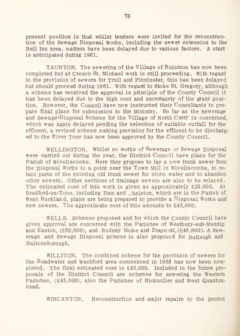present position is that whilst tenders were invited for the reconstruc¬ tion of the Sewage Disposal Works, including the sewer extension to the Bell Inn area, matters have been delayed due to various factors. A start is anticipated during 1961. TAUNTON. The sewering of the Village of Ruishton has now been completed but at Creech St. Michael work is still proceeding. With regard to the provision of sewers for Trull and Pitminster, this has been delayed but should proceed during 1961. With regard to Stoke St. Gregory, although a scheme has received the approval in principle of the County Council it has been delayed due to the high cost and uncertainty of the grant posi¬ tion. However, the Council have now instructed their Consultants to pre¬ pare final plans for submission to the Ministry. So far as the Sewerage and Sewage-Disposal Scheme for the Village of North Curry is concerned, which was again delayed pending the selection of suitable outfall for the effluent, a revised scheme making provision for the effluent to be discharg¬ ed to the River Tone has now been approved by the County Council. WELLINGTON. Whilst no works of Sewerage or Sewage Disposal were carried out during the year, the District Council have plans for the Parish of wiveliscombe. Here they propose to lay a new trunk sewer from the Disposal Works to a point neat the Town Mill in Wiveliscombe, to re¬ tain parts of the existing old trunk sewer for storm water and to abandon other sewers. Other sections of drainage sewers are also to be relayed. The estimated cost of this work is given as approximately £29,000. At Bradford-on-Tone, including Ham and jhelston, which are in the Parish of West Buckland, plans are being prepared to provide a Disposal Works and new sewers. The approximate cost of this amounts to £45,000. WELLS. Schemes proposed and for which the county Council have given approval are concerned with the Parishes of Westbury-sub-Mendip and Easton, (£60,000), and Rodney Stoke and Draycott, (.£46,1)00). A Sew¬ erage and Sewage Disposal scheme is also proposed for Butleigh and Baltonsborough. WILLITON. The combined scheme for the provision of sewers for the Roadwater and washford area commenced in 1958 has now been com¬ pleted. The final estimated cost is £43,000. Included in the future pro¬ posals of the District Council are schemes for sewering the Western Parishes, (£45,000), also the Parishes of Bicknoller and West Quantox- head. WINCANTON. Reconstruction and major repairs to the Bruton