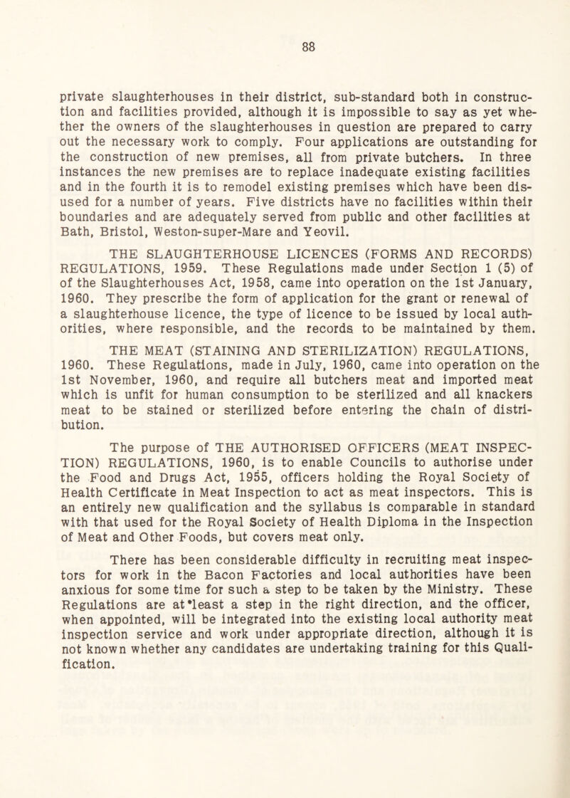 private slaughterhouses in their district, sub-standard both in construc¬ tion and facilities provided, although it is impossible to say as yet whe¬ ther the owners of the slaughterhouses in question are prepared to carry out the necessary work to comply. Pour applications are outstanding for the construction of new premises, all from private butchers. In three instances the new premises are to replace inadequate existing facilities and in the fourth it is to remodel existing premises which have been dis¬ used for a number of years. Five districts have no facilities within their boundaries and are adequately served from public and other facilities at Bath, Bristol, Weston-super-Mare and Yeovil. THE SLAUGHTERHOUSE LICENCES (FORMS AND RECORDS) REGULATIONS, 1959. These Regulations made under Section 1 (5) of of the Slaughterhouses Act, 1958, came into operation on the 1st January, 1960. They prescribe the form of application for the grant or renewal of a slaughterhouse licence, the type of licence to be issued by local auth¬ orities, where responsible, and the records to be maintained by them. THE MEAT (STAINING AND STERILIZATION) REGULATIONS, 1960. These Regulations, made in July, 1960, came into operation on the 1st November, 1960, and require all butchers meat and imported meat which is unfit for human consumption to be sterilized and all knackers meat to be stained or sterilized before entering the chain of distri¬ bution. The purpose of THE AUTHORISED OFFICERS (MEAT INSPEC¬ TION) REGULATIONS, 1960, is to enable Councils to authorise under the Food and Drugs Act, 1955, officers holding the Royal Society of Health Certificate in Meat Inspection to act as meat inspectors. This is an entirely new qualification and the syllabus is comparable in standard with that used for the Royal Society of Health Diploma in the Inspection of Meat and Other Foods, but covers meat only. There has been considerable difficulty in recruiting meat inspec¬ tors for work in the Bacon Factories and local authorities have been anxious for some time for such a step to be taken by the Ministry. These Regulations are atTeast a step in the right direction, and the officer, when appointed, will be integrated into the existing local authority meat inspection service and work under appropriate direction, although it is not known whether any candidates are undertaking training for this Quali¬ fication.