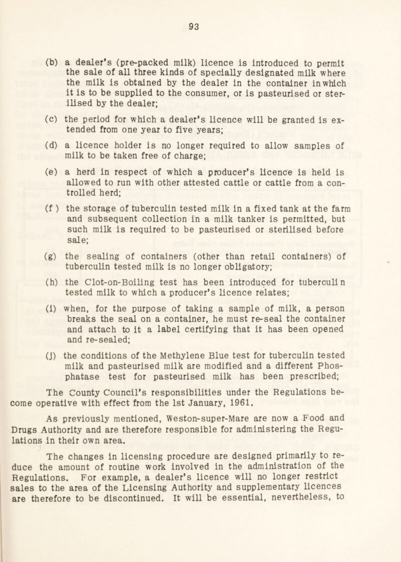(b) a dealer’s (pre-packed milk) licence is introduced to permit the sale of all three kinds of specially designated milk where the milk is obtained by the dealer in the container in which it is to be supplied to the consumer, or is pasteurised or ster¬ ilised by the dealer; (c) the period for which a dealer’s licence will be granted is ex¬ tended from one year to five years; (d) a licence holder is no longer required to allow samples of milk to be taken free of charge; (e) a herd in respect of which a producer’s licence is held is allowed to run with other attested cattle or cattle from a con¬ trolled herd; (f ) the storage of tuberculin tested milk in a fixed tank at the farm and subsequent collection in a milk tanker is permitted, but such milk is required to be pasteurised or sterilised before sale; (g) the sealing of containers (other than retail containers) of tuberculin tested milk is no longer obligatory; (h) the Clot-on-Boiling test has been introduced for tuberculin tested milk to which a producer’s licence relates; (i) when, for the purpose of taking a sample of milk, a person breaks the seal on a container, he must re-seal the container and attach to it a label certifying that it has been opened and re-sealed; (j) the conditions of the Methylene Blue test for tuberculin tested milk and pasteurised milk are modified and a different Phos¬ phatase test for pasteurised milk has been prescribed; The County Council’s responsibilities under the Regulations be¬ come operative with effect from the 1st January, 1961. As previously mentioned, Weston-super-Mare are now a Food and Drugs Authority and are therefore responsible for administering the Regu¬ lations in their own area. The changes in licensing procedure are designed primarily to re¬ duce the amount of routine work involved in the administration of the Regulations. For example, a dealer’s licence will no longer restrict sales to the area of the Licensing Authority and supplementary licences are therefore to be discontinued. It will be essential, nevertheless, to