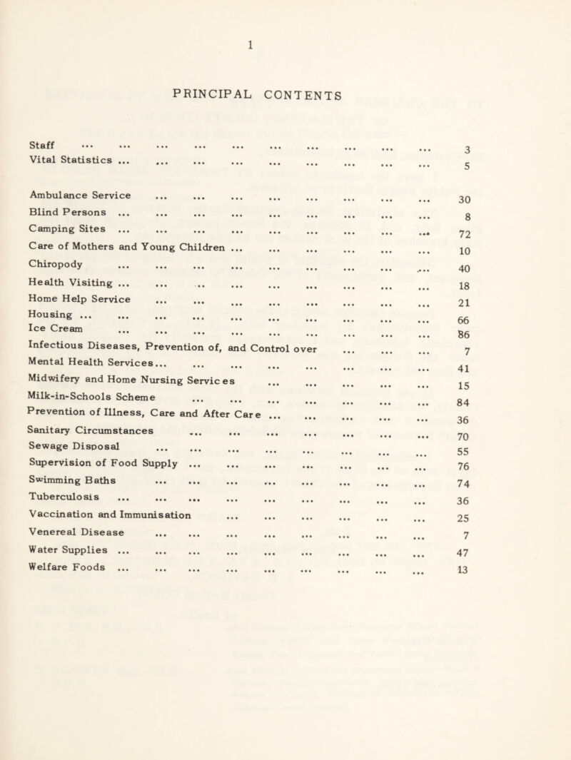 Stflff • • • • • • Vital Statistics ... PRINCIPAL CONTENTS Ambulance Service Blind Persons ... Camping Sites ... Care of Mothers and Young Children ... Chiropody . Health VisiUng. Home Help Service *■ ••• ••• Rousing. Ice Cream . Infectious Diseases, Prevention of, and Control Mental Health Services... Midwifery and Home Nursing Services Milk-in-Schools Scheme ••• ••• ••• Prevention of Illness, Care and After Care ... Sanitary Circumstances Sewage Disposal . Supervision of Food Supply ... Swimming Baths . Tuberculosis . Vaccination and Immunisation Venereal Disease . Water Supplies. Welfare Foods. over