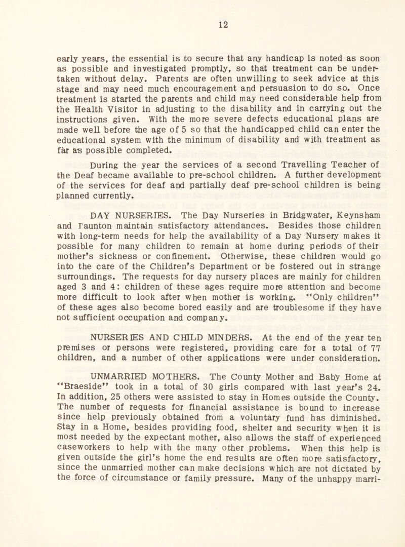 early years» the essential is to secure that any handicap is noted as soon as possible and investigated promptly, so that treatment can be unde^ taken without delay. Parents are often unwilling to seek advice at this stage and may need much encouragement and persuasion to do so. Once treatment is started the parents and child may need considerable help from the Health Visitor in adjusting to the disability and in carrying out the instructions given. With the more severe defects educational plans are made well before the age of 5 so that the handicapped child can enter the educational system with the minimum of disability and with treatment as far as possible completed. During the year the services of a second Travelling Teacher of the Deaf became available to pre-school children. A further development of the services for deaf and partially deaf pre-school children is being planned currently. DAY NURSERIES. The Day Nurseries in Bridgwater, Keynsham and Taunton maintain satisfactory attendances. Besides those children with long-term needs for help the availability of a Day Nursery makes it possible for many children to remain at home during periods of their mother’s sickness or confinement. Otherwise, these children would go into the care of the Children’s Department or be fostered out in strange surroundings. The requests for day nursery places are mainly for children aged 3 and 4: children of these ages require more attention and become more difficult to look after when mother is working. *‘Only children” of these ages also become bored easily and are troublesome if they have not sufficient occupation and company. NURSERIES AND CHILD MINDERS. At the end of the year ten premises or persons were registered, providing care for a total of 77 children, and a number of other applications were under consideration. UNMARRIED MOTHERS. The County Mother and Baby Home at ”Braeside” took in a total of 30 girls compared with last year’s 24. In addition, 25 others were assisted to stay in Homes outside the County. The number of requests for financial assistance is bound to increase since help previously obtained from a voluntary fund has diminished. Stay in a Home, besides providing food, shelter and security when it is most needed by the expectant mother, also allows the staff of experienced caseworkers to help with the many other problems. When this help is given outside the girl’s home the end results are often more satisfactory, since the unmarried mother can make decisions which are not dictated by the force of circumstance or family pressure. Many of the unhappy marri-