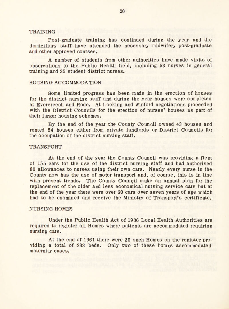 TRAINING Post-graduate training has continued during the year and the domiciliary staff have attended the necessary midwifery post-graduate and other approved courses. A number of students from other authorities have made visits of observations to the Public Health fields including 53 nurses in general training and 35 student district nurses. HOUSING ACCOMMODATION Some limited progress has been made in the erection of houses for the district nursing staff and during the year houses were completed at Evercreech and Rode. At Locking and Winford negotiations proceeded with the District Councils for the erection of nurses’ houses as part of their larger housing schemes. By the end of the year the County Council owned 43 houses and rented 54 houses either from private landlords or District Councils for the occupation of the district nursing staff. TRANSPORT At the end of the year the County Council was providing a fleet of 155 cars for the use of the district nursing staff and had authorised 80 allowances to nurses using their own cars. Nearly every nurse in the County now has the use of motor transport and» of course, this is in line with present trends. The County Council make an annual plan for the replacement of the older and less economical nursing service cars but at the end of the year there were over 60 cars over seven years of age which had to be examined and receive the Ministry of Transport’s certificate. NURSING HOMES Under the Public Health Act of 1936 Local Health Authorities are required to register all Homes where patients are accommodated requiring nursing care. At the end of 1961 there were 20 such Homes on the register pro¬ viding a total of 283 beds. Only two of these homes accommodated maternity cases.