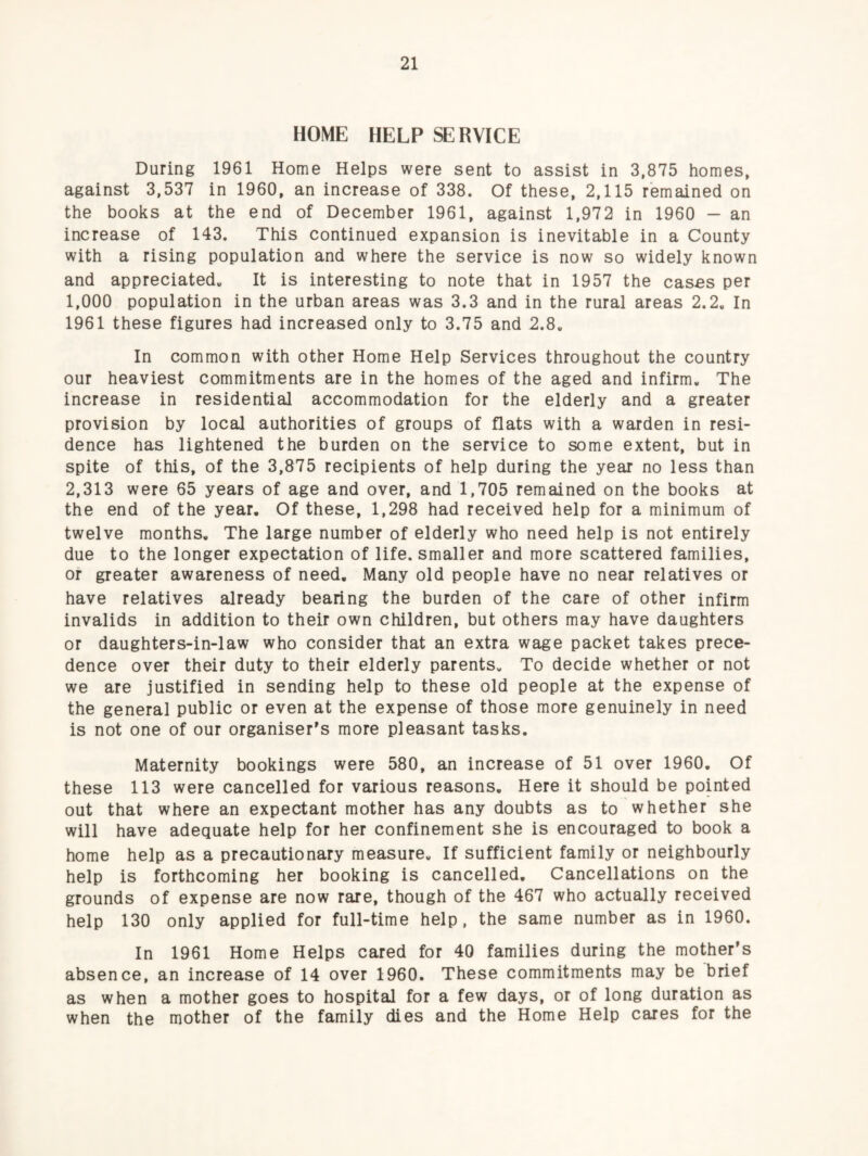 HOME HELP SERVICE During 1961 Home Helps were sent to assist in 3,875 homes, against 3,537 in 1960, an increase of 338. Of these, 2,115 remained on the books at the end of December 1961, against 1,972 in 1960 — an increase of 143. This continued expansion is inevitable in a County with a rising population and where the service is now so widely known and appreciated^ It is interesting to note that in 1957 the cases per 1,000 population in the urban areas was 3.3 and in the rural areas 2.2. In 1961 these figures had increased only to 3.75 and 2.8. In common with other Home Help Services throughout the country our heaviest commitments are in the homes of the aged and infirm. The increase in residential accommodation for the elderly and a greater provision by local authorities of groups of flats with a warden in resi¬ dence has lightened the burden on the service to some extent, but in spite of this, of the 3,875 recipients of help during the year no less than 2,313 were 65 years of age and over, and 1,705 remained on the books at the end of the year. Of these, 1,298 had received help for a minimum of twelve months. The large number of elderly who need help is not entirely due to the longer expectation of life, smaller and more scattered families, of greater awareness of need. Many old people have no near relatives or have relatives already bearing the burden of the care of other infirm invalids in addition to their own children, but others may have daughters or daughters-in-law who consider that an extra wage packet takes prece¬ dence over their duty to their elderly parents. To decide whether or not we are justified in sending help to these old people at the expense of the general public or even at the expense of those more genuinely in need is not one of our organiser's more pleasant tasks. Maternity bookings were 580, an increase of 51 over 1960. Of these 113 were cancelled for various reasons. Here it should be pointed out that where an expectant mother has any doubts as to whether she will have adequate help for her confinement she is encouraged to book a home help as a precautionary measure. If sufficient family or neighbourly help is forthcoming her booking is cancelled. Cancellations on the grounds of expense are now rare, though of the 467 who actually received help 130 only applied for full-time help, the same number as in 1960. In 1961 Home Helps cared for 40 families during the mother's absence, an increase of 14 over 1960. These commitments may be brief as when a mother goes to hospital for a few days, or of long duration as when the mother of the family dies and the Home Help cares for the