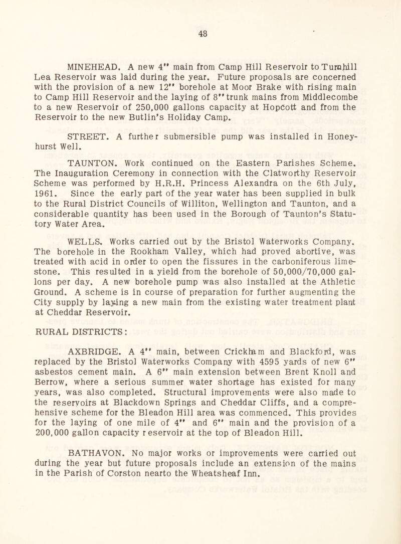 MINEHEAD. A new 4** main from Camp Hill Reservoir toTurnliill Lea Reservoir was laid during the year. Future proposals are concerned with the provision of a new 12** borehole at Moor Brake with rising main to Camp Hill Reservoir and the laying of 8** trunk mains from Middlecombe to a new Reservoir of 250,000 gallons capacity at HopCott and from the Reservoir to the new Butlin*s Holiday Camp. STREET. A further submersible pump was installed in Honey- hurst Well. TAUNTON. Work continued on the Eastern Parishes Scheme. The Inauguration Ceremony in connection with the Clatworthy Reservoir Scheme was performed by H.R.H. Princess Alexandra on the 6th July, 1961. Since the early part of the year water has been supplied in bulk to the Rural District Councils of Williton, Wellington and Taunton, and a considerable quantity has been used in the Borough of Taunton’s Statu¬ tory Water Area. WELLS. Works carried out by the Bristol Waterworks Company. The borehole in the Rookham Valley, which had proved abortive, was treated with acid in order to open the fissures in the carboniferous lime¬ stone. This resulted in a yield from the borehole of 50,000/70,000 gal¬ lons per day. A new borehole pump was also installed at the Athletic Ground. A scheme is in course of preparation for further augmenting the City supply by laying a new main from the existing water treatment plant at Cheddar Reservoir. RURAL DISTRICTS: AXBRIDGE. A 4** main, between Crickham and Blackford, was replaced by the Bristol Waterworks Company with 4595 yards of new 6** asbestos cement main. A 6** main extension between Brent Knoll and Borrow, where a serious summer water shortage has existed for many years, was also completed. Structural improvements were also made to the reservoirs at Blackdown Springs and Cheddar Cliffs, and a compre¬ hensive scheme for the Bleadon Hill area was commenced. This provides for the laying of one mile of 4** and 6** main and the provision of a 200,000 gallon capacity reservoir at the top of Bleadon Hill. BATHAVON. No major works or improvements were carried out during the year but future proposals include an extension of the mains in the Parish of Corston nearto the Wheatsheaf Inn.