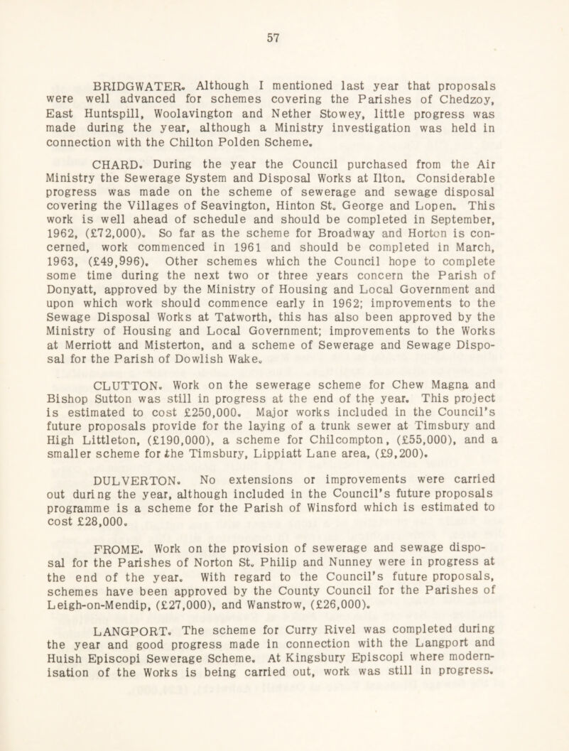 BRIDGWATER. Although I mentioned last year that proposals were well advanced for schemes covering the Parishes of Chedzoy, East Huntspill, Woolavington and Nether Stowey, little progress was made during the year, although a Ministry investigation was held in connection with the Chilton Polden Scheme. CHARD. During the year the Council purchased from the Air Ministry the Sewerage System and Disposal Works at Ilton. Considerable progress was made on the scheme of sewerage and sewage disposal covering the Villages of Seavington, Hinton St. George and Lopen. This work is well ahead of schedule and should be completed in September, 1962, (£72,000). So far as the scheme for Broadway and Horton is con¬ cerned, work commenced in 1961 and should be completed in March, 1963, (£49,996). Other schemes which the Council hope to complete some time during the next two or three years concern the Parish of Donyatt, approved by the Ministry of Housing and Local Government and upon which work should commence early in 1962; improvements to the Sewage Disposal Works at Tatworth, this has also been approved by the Ministry of Housing and Local Government; improvements to the Works at Merriott and Misterton, and a scheme of Sewerage and Sewage Dispo¬ sal for the Parish of Dowlish Wake. GLUTTON. Work on the sewerage scheme for Chew Magna and Bishop Sutton was still in progress at the end of the year. This project is estimated to cost £250,000. Major works included in the CounciTs future proposals provide for the laying of a trunk sewer at Timsbury and High Littleton, (£190,000), a scheme for Chilcompton, (£55,000), and a smaller scheme for ihe Timsbury, Lippiatt Lane area, (£9,200). DULVERTON. No extensions or improvements were carried out during the year, although included in the Council's future proposals programme is a scheme for the Parish of Winsford which is estimated to cost £28,000. FROME. Work on the provision of sewerage and sewage dispo¬ sal for the Parishes of Norton St. Philip and Nunney were in progress at the end of the year. With regard to the Council’s future proposals, schemes have been approved by the County Council for the Parishes of Leigh-on-Mendip, (£27,000), and Wanstrow, (£26,000). LANGPORT. The scheme for Curry Rivel was completed during the year and good progress made in connection with the Langport and Huish Episcopi Sewerage Scheme. At Kingsbury Episcopi where modern¬ isation of the Works is being carried out, work was still in progress.