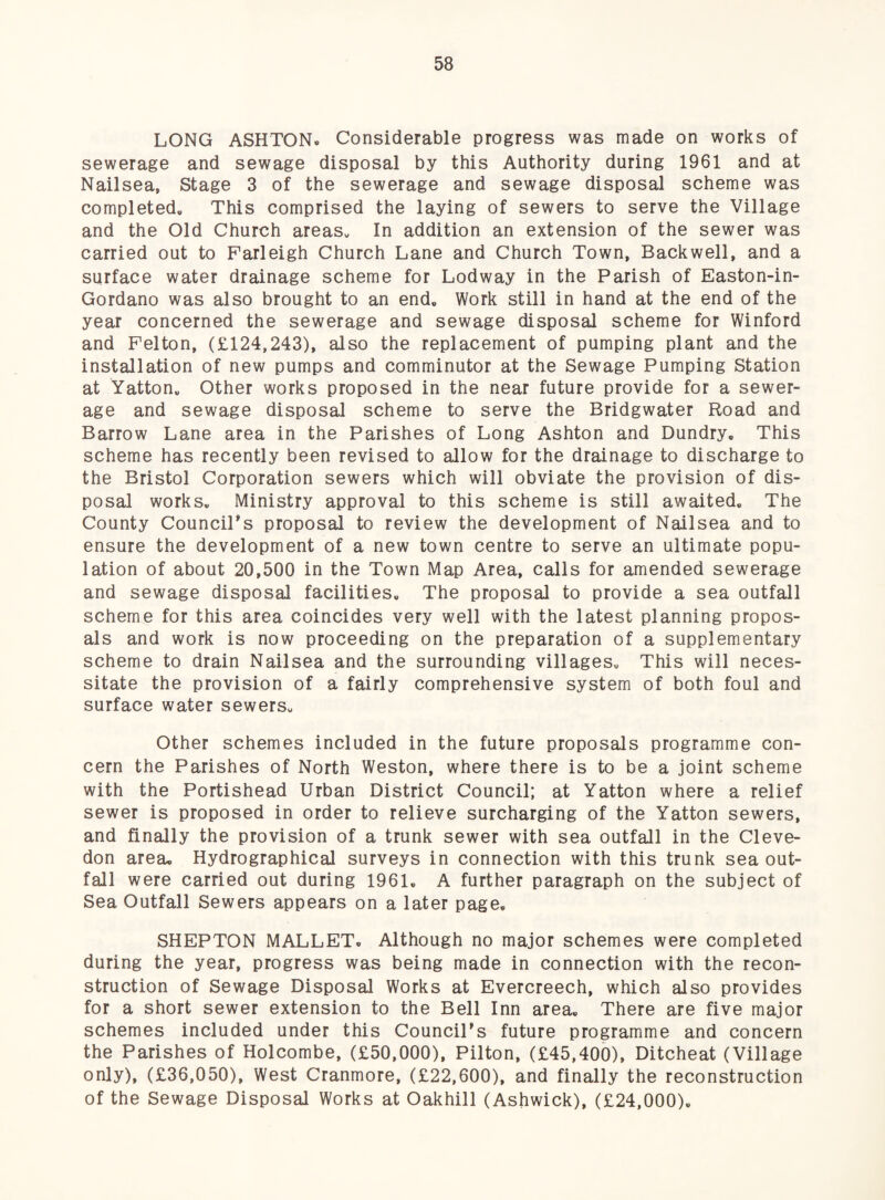 LONG ASHTON. Considerable progress was made on works of sewerage and sewage disposal by this Authority during 1961 and at Nailsea, Stage 3 of the sewerage and sewage disposal scheme was completed. This comprised the laying of sewers to serve the Village and the Old Church areas. In addition an extension of the sewer was carried out to Parleigh Church Lane and Church Town, Backwell, and a surface water drainage scheme for Lodway in the Parish of Easton-in- Gordano was also brought to an end. Work still in hand at the end of the year concerned the sewerage and sewage disposal scheme for Winford and Felton, (£124,243), also the replacement of pumping plant and the installation of new pumps and comminutor at the Sewage Pumping Station at Yatton. Other works proposed in the near future provide for a sewer¬ age and sewage disposal scheme to serve the Bridgwater Road and Barrow Lane area in the Parishes of Long Ashton and Dundry. This scheme has recently been revised to allow for the drainage to discharge to the Bristol Corporation sewers which will obviate the provision of dis¬ posal works. Ministry approval to this scheme is still awaited. The County CounciTs proposal to review the development of Nailsea and to ensure the development of a new town centre to serve an ultimate popu¬ lation of about 20,500 in the Town Map Area, calls for amended sewerage and sewage disposal facilities. The proposal to provide a sea outfall scheme for this area coincides very well with the latest planning propos¬ als and work is now proceeding on the preparation of a supplementary scheme to drain Nailsea and the surrounding villages. This will neces¬ sitate the provision of a fairly comprehensive system of both foul and surface water sewers. Other schemes included in the future proposals programme con¬ cern the Parishes of North Weston, where there is to be a joint scheme with the Portishead Urban District Council; at Yatton where a relief sewer is proposed in order to relieve surcharging of the Yatton sewers, and finally the provision of a trunk sewer with sea outfall in the Cleve- don area. Hydrographical surveys in connection with this trunk sea out¬ fall were carried out during 1961. A further paragraph on the subject of Sea Outfall Sewers appears on a later page. SHEPTON MALLET. Although no major schemes were completed during the year, progress was being made in connection with the recon¬ struction of Sewage Disposal Works at Evercreech, which also provides for a short sewer extension to the Bell Inn area. There are five major schemes included under this Council's future programme and concern the Parishes of Holcombe, (£50,000), Pilton, (£45,400), Ditcheat (Village only), (£36,050), West Cranmore, (£22,600), and finally the reconstruction of the Sewage Disposal Works at Oakhill (Ashwick), (£24,000).