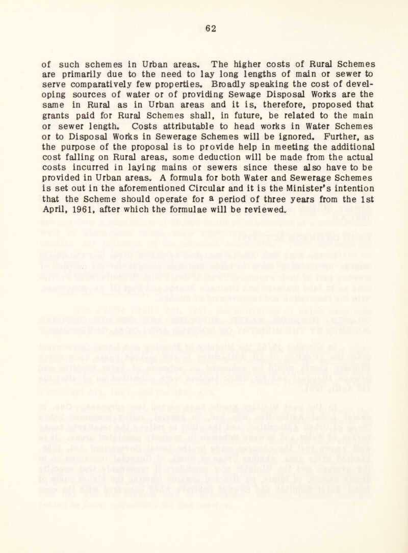 of such schemes in Urban areas. The higher costs of Rural Schemes are primarily due to the need to lay long lengths of main or sewer to serve comparatively few properties. Broadly speaking the cost of devel¬ oping sources of water or of providing Sewage Disposal Works are the same in Rural as in Urban areas and it is, therefore, proposed that grants paid for Rural Schemes shall, in future, be related to the main or sewer length. Costs attributable to head works in Water Schemes or to Disposal Works in Sewerage Schemes will be ignored. Further, as the purpose of the proposal is to provide help in meeting the additional cost falling on Rural areas, some deduction will be made from the actual costs incurred in laying mains or sewers since these also have to be provided in Urban areas. A formula for both Water and Sewerage Schemes is set out in the aforementioned Circular and it is the Minister's intention that the Scheme should operate for a period of three years from the 1st April, 1961, after which the formulae will be reviewed.