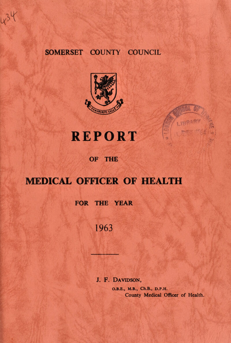 SOMERSET COUNTY COUNCIL REPORT OF THE MEDICAL OFFICER OF HEALTH FOR THE YEAR 1963 J. F. Davidson, O.B.E., M.B., Ch.B., D.P.H. County Medical Officer of Health.