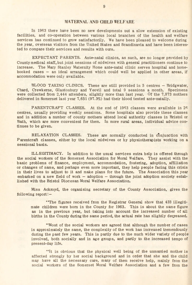 MATERNAL AND CHILD WELFARE In 1963 there have been no new developments nut a slow extension of existing facilities, and co-operation between various local branches of the health and welfare services has continued to grow satisfactorily. We have been pleased to welcome during the year, overseas visitors from the United States and Scandinavia and have been interes¬ ted to compare their services and results with ours. EXPECTANT PARENTS. Ante-natal clinics, as such, are no longer provided by County medical staff, but joint sessions of midwives with general practitioners continue to increase. The Mary Stanley Maternity Home ante-natal clinic serves hospital and home- booked cases — an ideal arrangement which could well be applied in other areas, if accommodation were only available. BLOOD TAKING CLINICS. These are still provided in 5 centres — Bridgwater, Chard, Crewkerne, Glastonbury and Yeovil and total 9 sessions a month. Specimens were collected from 2,444 attenders, slightly more than last year. Of the 7,873 mothers delivered in Somerset last year 7,651 (97.3%) had their blood tested ante-natally. PARENTCRAPT CLASSES. At the end of 1963 classes were available in 26 centres, usually providing weekly sessions. Some hospitals also provide these classes and in addition a number of county mothers attend local authority classes in Bristol or Bath, which are more convenient for them. In more rural areas, individual advice con¬ tinues to be given. RELAXATION CLASSES. These are normally conducted in conjunction with Parentcraft classes, either by the local midwives or by physiotherapists working on a sessional basis. ILLEGITIMACY. In addition to the usual services extra help is offered through the social workers of the Somerset Association for Moral Welfare. They assist with the basic problems of finance, employment, accommodation, fostering, adoption, affiliation or changes of name, and perhaps even more important, they help people facing this crisis in their lives to adjust to it and make plans for the future. The Association this year embarked on a new field of work — adoption — through the joint adoption society estab¬ lished with the Bristol Diocesan Moral Welfare Association. Miss Ackroyd, the organising secretary of the County Association, gives the following report: — “The figures received from the Registrar General show that 433 illegiti¬ mate children were born in the County for 1963. This is about the same figure as in the previous year, but taking into account the increased number of all births in the County during the same period, the actual rate has slightly deqreased. “Most of the social workers are agreed that although the number of cases is approximately the same, the complexity of the work has increased tremendously during the past few years. This is partly due to the much wider variety of people involved, both socially and in age groups, and partly to the increased tempo of present-day life. “It is obvious that the physical well being of the unmarried mother is affected strongly by her social background and in order that she and the child may have all the necessary care, many of them receive help, mainly from the social workers of the Somerset Moral Welfare Association and a few from the
