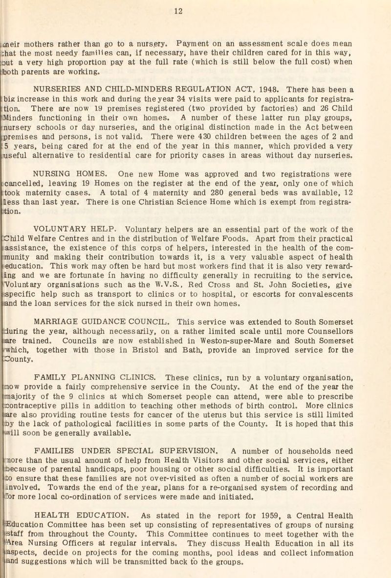 cneir mothers rather than go to a nurspry. Payment on an assessment scale does mean ;hat the most needy families can, if necessary, have their children cared for in this way, out a very high proportion pay at the full rate (which is still below the full cost) when Iboth parents are working. NURSERIES AND CHILD-MINDERS REGULATION ACT, 1948. There has been a big increase in this work and during the year 34 visits were paid to applicants for registra¬ tion, There are now 19 premises registered (two provided by factories) and 26 Child 'Minders functioning in their own homes. A number of these latter run play groups, nursery schools or day nurseries, and the original distinction made in the Act between premises and persons, is not valid. There were 430 children between the ages of 2 and ;5 years, being cared for at the end of the year in this manner, which provided a very niseful alternative to residential care for priority cases in areas without day nurseries. NURSING HOMES. One new Home was approved and two registrations were cancelled, leaving 19 Homes on the register at the end of the year, only one of which took maternity cases, A total of 4 maternity and 280 general beds was available, 12 less than last year. There is one Christian Science Home which is exempt from registra- ition, VOLUNTARY HELP. Voluntary helpers are an essential part of the work of the Child Welfare Centres and in the distribution of Welfare Poods. Apart from their practical assistance, the existence of this corps of helpers, interested in the health of the com- imunity and making their contribution towards it, is a very valuable aspect of health education. This work may often be hard but most workers find that it is also very reward¬ ing and we are fortunate in having no difficulty generally in recruiting to the service. ■Voluntary organisations such as the W.V.S., Red Cross and St, John Societies, give ■specific help such as transport to clinics or to hospital, or escorts for convalescents and the loan services for the sick nursed in their own homes. MARRIAGE GUIDANCE COUNCIL. This service was extended to South Somerset during the year, although necessarily, on a rather limited scale until more Counsellors are trained. Councils are now established in Weston-super-Mare and South Somerset •which, together with those in Bristol and Bath, provide an improved service for the County. FAMILY PLANNING CLINICS. These clinics, run by a voluntary organisation, now provide a fairly comprehensive service in the County, At the end of the year the majority of the 9 clinics at which Somerset people can attend, were able to prescribe contraceptive pills in addition to teaching other methods of birth control. More clinics are also providing routine tests for cancer of the uterus but this service is still limited by the lack of pathological facilities in some parts of the County, It is hoped that this will soon be generally available. FAMILIES UNDER SPECIAL SUPERVISION. A number of households need 'nore than the usual amount of help from Health Visitors and other social services, either decause of parental handicaps, poor housing or other social difficulties. It is important ±0 ensure that these families are not over-visited as often a number of social workers are involved. Towards the end of the year, plans for a re-organised system of recording and or more local co-ordination of services were made and initiated. HEALTH EDUCATION. As stated in the report for 1959, a Central Health tEducation Committee has been set up consisting of representatives of groups of nursing staff from throughout the County, This Committee continues to meet together with the ^rea Nursing Officers at regular intervals. They discuss Health Education in all its aspects, decide on projects for the coming months, pool ideas and collect information and suggestions which will be transmitted back to the groups.