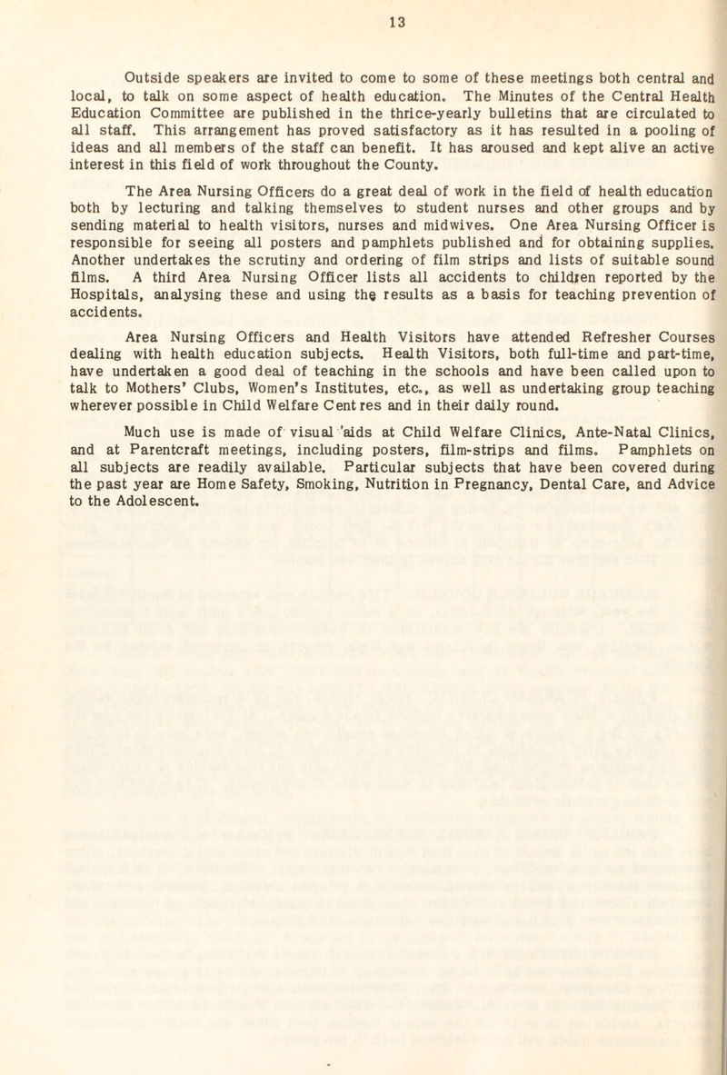Outside speakers are invited to come to some of these meetings both central and local, to talk on some aspect of health education. The Minutes of the Central Health Education Committee are published in the thrice-yearly bulletins that are circulated to all staff. This arrangement has proved satisfactory as it has resulted in a pooling of ideas and all members of the staff can benefit. It has aroused and kept alive an active interest in this field of work throughout the County. The Area Nursing Officers do a great deal of work in the field of health education both by lecturing and talking themselves to student nurses and other groups and by sending material to health visitors, nurses and midwives. One Area Nursing Officer is responsible for seeing all posters and pamphlets published and for obtaining supplies. Another undertakes the scrutiny and ordering of film strips and lists of suitable sound films. A third Area Nursing Officer lists all accidents to children reported by the Hospitals, analysing these and using the results as a basis for teaching prevention of accidents. Area Nursing Officers and Health Visitors have attended Refresher Courses dealing with health education subjects. Health Visitors, both full-time and part-time, have undertaken a good deal of teaching in the schools and have been called upon to talk to Mothers’ Clubs, Women’s Institutes, etc., as well as undertaking group teaching wherever possible in Child Welfare Centres and in their daily round. Much use is made of visual 'aids at Child Welfare Clinics, Ante-Natal Clinics, and at Parentcraft meetings, including posters, film-strips and films. Pamphlets on all subjects are readily available. Particular subjects that have been covered during the past year are Home Safety, Smoking, Nutrition in Pregnancy, Dental Care, and Advice to the Adolescent.
