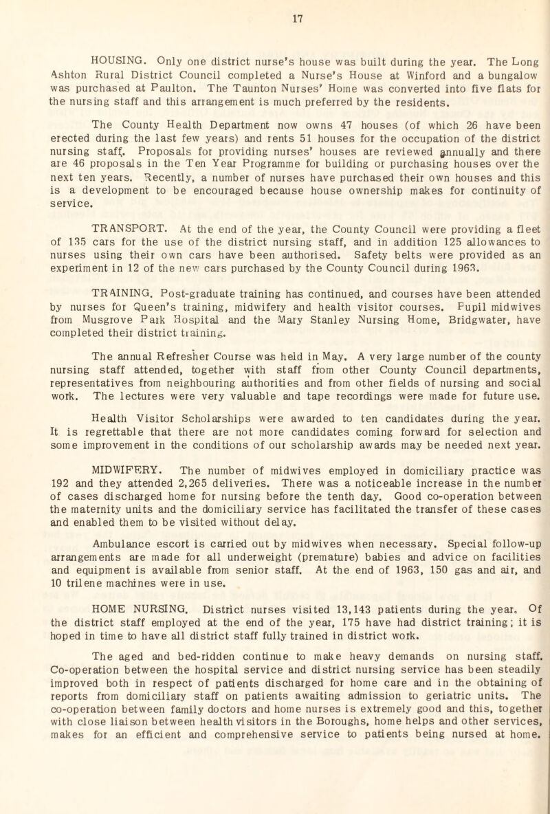 HOUSING. Only one district nurse’s house was built during the year. The Long Ashton Rural District Council completed a Nurse’s House at Winford and a bungalow was purchased at Paulton. The Taunton Nurses’ Home was converted into five flats for the nursing staff and this arrangement is much preferred by the residents. The County Health Department now owns 47 houses (of which 26 have been erected during the last few years) and rents 51 houses for the occupation of the district nursing staf^. Proposals for providing nurses’ houses are reviewed g,nnually and there ate 46 proposals in the Ten Year Programme for building or purchasing houses over the next ten years. Recently, a number of nurses have purchased their own houses and this is a development to be encouraged because house ownership makes for continuity of service. TRANSPORT. At the end of the year, the County Council were providing a fleet of 135 cars for the use of the district nursing staff, and in addition 125 allowances to nurses using their own cats have been authorised. Safety belts were provided as an experiment in 12 of the new cars purchased by the County Council during 1963. TRAINING. Post-graduate training has continued, and courses have been attended by nurses for Queen’s training, midwifery and health visitor courses. Pupil midwives from Musgtove Park Hospital and the Mary Stanley Nursing Home, Bridgwater, have completed their district training. The annual Refresher Course was held in May. A very large number of the county nursing staff attended, together vyith staff from other County Council departments, representatives from neighbouring authorities and from other fields of nursing and social work. The lectures were very valuable and tape recordings were made for future use. Health Visitor Scholarships were awarded to ten candidates during the year. It is regrettable that there are not more candidates coming forward for selection and some improvement in the conditions of our scholarship awards may be needed next year. MIDWIFERY. The number of midwives employed in domiciliary practice was 192 and they attended 2,265 deliveries. There was a noticeable increase in the number of cases discharged home for nursing before the tenth day. Good co-operation between the maternity units and the domiciliary service has facilitated the transfer of these cases and enabled them to be visited without delay. Ambulance escort is carried out by midwives when necessary. Special follow-up arrangements are made for all underweight (premature) babies and advice on facilities and equipment is available from senior staff. At the end of 1963, 150 gas and air, and 10 trilene machines were in use. HOME NURSING, District nurses visited 13,143 patients during the year. Of the district staff employed at the end of the year, 175 have had district training; it is hoped in time to have all district staff fully trained in district work. The aged and bed-ridden continue to make heavy demands on nursing staff. Co-operation between the hospital service and district nursing service has been steadily improved both in respect of patients discharged for home care and in the obtaining of reports from domiciliary staff on patients awaiting admission to geriatric units. The co-operation between family doctors and home nurses is extremely good and this, together with close liaison between health visitors in the Boroughs, home helps and other services, makes for an efficient and comprehensive service to patients being nursed at home.