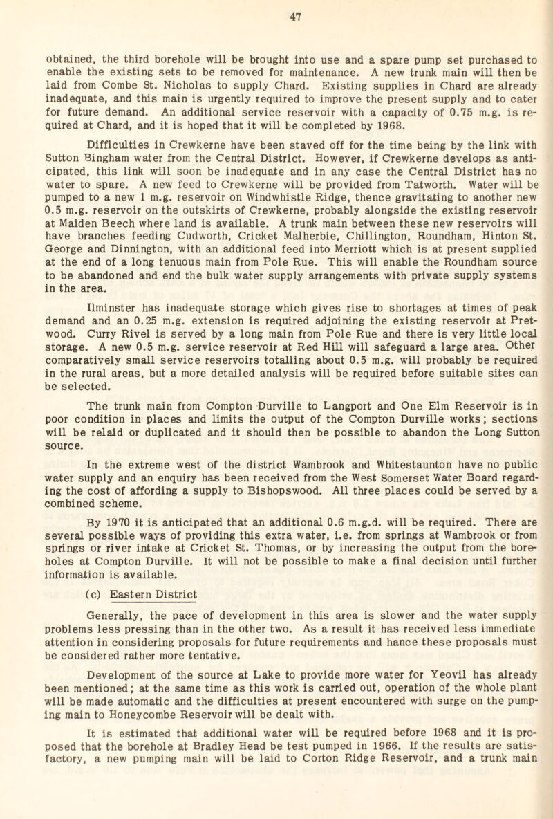 obtained, the third borehole will be brought into use and a spare pump set purchased to enable the existing sets to be removed for maintenance. A new trunk main will then be laid from Combe St. Nicholas to supply Chard. Existing supplies in Chard are already inadequate, and this main is urgently required to improve the present supply and to cater for future demand. An additional service reservoir with a capacity of 0.75 m.g. is re¬ quired at Chard, and it is hoped that it will be completed by 1968. Difficulties in Crewkerne have been staved off for the time being by the link with Sutton Bingham water from the Central District. However, if Crewkerne develops as anti¬ cipated, this link will soon be inadequate and in any case the Central District has no water to spare. A new feed to Crewkerne will be provided from Tatworth. Water will be pumped to a new 1 m.g. reservoir on Windwhistle Ridge, thence gravitating to another new 0.5 m.g. reservoir on the outskirts of Crewkerne, probably alongside the existing reservoir at Maiden Beech where land is available. A trunk main between these new reservoirs will have branches feeding Cudworth, Cricket Malherbie, Chillington, Roundham, Hinton St. George and Dinnington, with an additional feed into Merriott which is at present supplied at the end of a long tenuous main from Pole Rue. This will enable the Roundham source to be abandoned and end the bulk water supply arrangements with private supply systems in the area. Ilminster has inadequate storage which gives rise to shortages at times of peak demand and an 0.25 m.g. extension is required adjoining the existing reservoir at Pret- wood. Curry Rivel is served by a long main from Pole Rue and there is very little local storage. A new 0.5 m.g. service reservoir at Red Hill will safeguard a large area. Other comparatively small service reservoirs totalling about 0.5 m.g. will probably be required in the rural areas, but a more detailed analysis will be required before suitable sites can be selected. The trunk main from Compton Durville to Langport and One Elm Reservoir is in poor condition in places and limits the output of the Compton Durville works; sections will be relaid or duplicated and it should then be possible to abandon the Long Sutton source. In the extreme west of the district Wambrook and Whitestaunton have no public water supply and an enquiry has been received from the West Somerset Water Board regard¬ ing the cost of affording a supply to Bishopswood. All three places could be served by a combined scheme. By 1970 it is anticipated that an additional 0.6 m.g.d. will be required. There are several possible ways of providing this extra water, i.e. from springs at Wambrook or from springs or river intake at Cricket St. Thomas, or by increasing the output from the bore¬ holes at Compton Durville. It will not be possible to make a final decision until further information is available. (c) Eastern District Generally, the pace of development in this area is slower and the water supply problems less pressing than in the other two. As a result it has received less immediate attention in considering proposals for future requirements and hance these proposals must be considered rather more tentative. Development of the source at Lake to provide more water for Yeovil has already been mentioned; at the same time as this work is carried out, operation of the whole plant will be made automatic and the difficulties at present encountered with surge on the pump¬ ing main to Honeycombe Reservoir will be dealt with. It is estimated that additional water will be required before 1968 and it is pro¬ posed that the borehole at Bradley Head be test pumped in 1966. If the results are satis¬ factory, a new pumping main will be laid to Corton Ridge Reservoir, and a trunk main