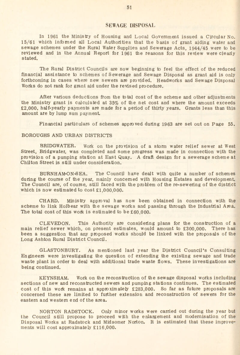 SEWAGE DISPOSAL In 1961 the Ministry of Housing and Local Government issued a Circular No. 15/61 which informed all Local Authorities that the basis of grant aiding water and sewage schemes under the Rural Water Supplies and Sewerage Acts, 1944/45 were to be reviewed and in the Annual Report for 1961 the reasons for this review were clearly stated. The Rural District Councils are now beginning to feel the effect of the reduced financial assistance to schemes of Sewerage and Sewage Disposal as grant aid is only forthcoming in cases where new sewers are provided. Headworks and Sewage Disposal Works do not rank for grant aid under the revised procedure. After various deductions from the total cost of the scheme and other adjustments the Ministry grant is calculated at 35% of the net cost and where the amount exceeds £2,000, half-yearly payments are made for a period of thirty years. Grants less than this amount are by lump sum payment. Financial particulars of schemes approved during 1963 are set out on Page 55. BOROUGHS AND URBAN DISTRICTS BRIDGWATER. Work on the provision of a storm water relief sewer at West Street, Bridgwater, was completed and some progress was made in connection with the provision of a pumping station at East Quay. A draft design for a sewerage scheme at Chilton Street is still under consideration. BURNHAM-ON-SEA. The Council have dealt with quite a number of schemes during the course of the year, mainly concerned with Housing Estates and development. The Council are, of course, still faced with the problem of the re-sewering of the district which is now estimated to cost £1,000,000. CHARD. Ministry approval has now been obtained in connection with the scheme to link Holbear with Ihe sewage works and passing through the Industrial Area. The total cost of this work is estimated to be £60,000. CLEVEDON. This Authority are considering plans for the construction of a main relief sewer which, on present estimates, would amount to £300,000. There has been a suggestion that any proposed works should be linked with the proposals of the Long Ashton Rural District Council. GLASTONBURY. As mentioned last year the District Council’s Consulting Engineers were investigating the question of extending the existing sewage and trade waste plant in order to deal with additional trade waste flows. These investigations are being continued. KEYNSHAM. Work on the reconstruction of the sewage disposal works including sections of new and reconstructed sewers and pumping stations continues. The estimated cost of this work remains at approximately £283,000. So far as future proposals are concerned these are limited to further extension and reconstruction of sewers for the eastern and western end of the area. NORTON RADSTOCK. Only minor works were carried out during the year but the Council still propose to proceed with the enlargement and modernisation of the Disposal Works at Radstock and Midsomer Norton. It is estimated that these improve¬ ments will cost approximately £116,000.