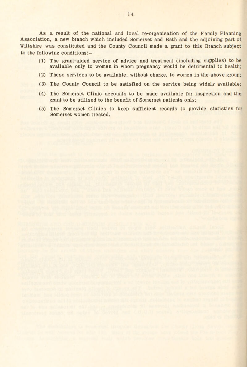 As a result of the national and local re-organisation of the Family Planning Association, a new branch which included Somerset and Bath and the adjoining part of Wiltshire was constituted and the County Council made a grant to this Branch subject to the following conditions:— (1) The grant-aided service of advice and treatment (including supplies) to be available only to women in whom pregnancy would be detrimental to health; (2) These services to be available, without charge, to women in the above group; (3) The County Council to be satisfied on the service being widely available; (4) The Somerset Clinic accounts to be made available for inspection and the grant to be utilised to the benefit of Somerset patients only; (5) The Somerset Clinics to keep sufficient records to provide statistics for Somerset women treated.