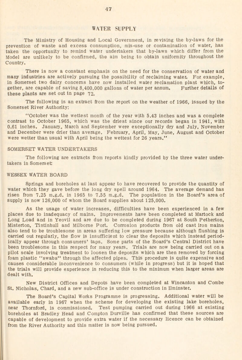 WATER SUPPLY The Ministry of Housing and Local Government, in revising the by-laws for the prevention of waste and excess consumption, mis-use or contamination of water, has taken the opportunity to remind water undertakers that by-laws which differ from the Model are unlikely to be confirmed, the aim being to obtain uniformity throughout the Country. There is now a constant emphasis on the need for the conservation of water and many industries are actively pursuing the possibility of reclaiming water. For example, in Somerset two dairy concerns have now installed water reclamation plant which, to¬ gether, are capable of saving 8,400.000 gallons of water per annum. Further details of these plants are set out in page 72. The following is an extract from the report on the weather of 1966, issued by the Somerset River Authority: “October was the wettest month of the year with 5.43 inches and was a complete contrast to October 1965, which was the driest since our records began in 1941, with 0.61 inches. January., March and September were exceptionally dry and July, November and December were drier than average. February, April, May, June, August and October were wetter than usual with April being the wettest for 26 years.” SOMERSET WATER UNDERTAKERS The following are extracts from reports kindly provided by the three water under¬ takers in Somerset: WESSEX WATER BOARD Springs and boreholes at last appear to have recovered to provide the quantity of water which they gave before the long dry spell around 1964. The average demand has risen from 7.25 m.g.d. in 1965 to 7.55 m.g.d. The population in the Board’s area of supply is now 126,000 of whom the Board supplies about 125,000. As the usage of water increases, difficulties have been experienced in a few places due to inadequacy of mains. Improvements have been completed at Martock and Long Load and in Yeovil and are due to be completed during 1967 at South Petherton, Misterton, Tintinhull and Milborne Port. Corrosion products from old cast iron mains also tend to be troublesome in areas suffering low pressure because although flushing is carried out regularly, the flow is insufficient to clear the deposits which instead period¬ ically appear through consumers’ taps. Some parts of the Board’s Central District have been troublesome in this respect for many years. Trials are now being carried out on a pilot scale involving treatment to loosen the deposits which are then removed by forcing foam plastic “swabs” through the affected pipes. This procedure is quite expensive and causes considerable inconvenience to consumers (while in progress) but it is hoped that the trials will provide experience in reducing this to the minimum when larger areas are dealt with. New District Offices and Depots have been completed at Wincanton and Combe St. Nicholas, Chard, and a new sub-office is under construction in Ilminster. The Board’s Capital Works Programme is progressing. Additional water will be available early in 1967 when the scheme for developing the existing lake boreholes, near Thornford, is commissioned. Test pumping carried out during 1966 at existing boreholes at Bradley Head and Compton Durville has confirmed that these sources are capable of development to provide extra water if the necessary licence can be obtained from the River Authority and this matter is now being pursued.