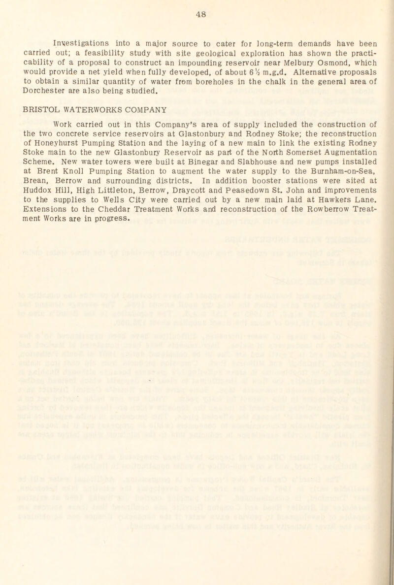 Investigations into a major source to cater for long-term demands have been carried out; a feasibility study with site geological exploration has shown the practi¬ cability of a proposal to construct an impounding reservoir near Melbury Osmond, which would provide a net yield when fully developed, of about S'/i m.g.d. Alternative proposals to obtain a similar quantity of water from boreholes in the chalk in the general area of Dorchester are also being studied. BRISTOL WATERWORKS COMPANY Work carried out in this Company's area of supply included the construction of the two concrete service reservoirs at Glastonbury and Rodney Stoke; the reconstruction of Honeyhurst Pumping Station and the laying of a new main to link the existing Rodney Stoke main to the new Glastonbury Reservoir as part of the North Somerset Augmentation Scheme. New water towers were built at Binegar and Slabhouse and new pumps installed at Brent Knoll Pumping Station to augment the water supply to the Burnham-on-Sea, Brean, Berrow and surrounding districts. In addition booster stations were sited at Huddox Hill, High Littleton, Berrow, Draycott and Peasedown St. John and improvements to the supplies to Wells City were carried out by a new main laid at Hawkers Lane. Extensions to the Cheddar Treatment Works and reconstruction of the Rowberrow Treat¬ ment Works are in progress.