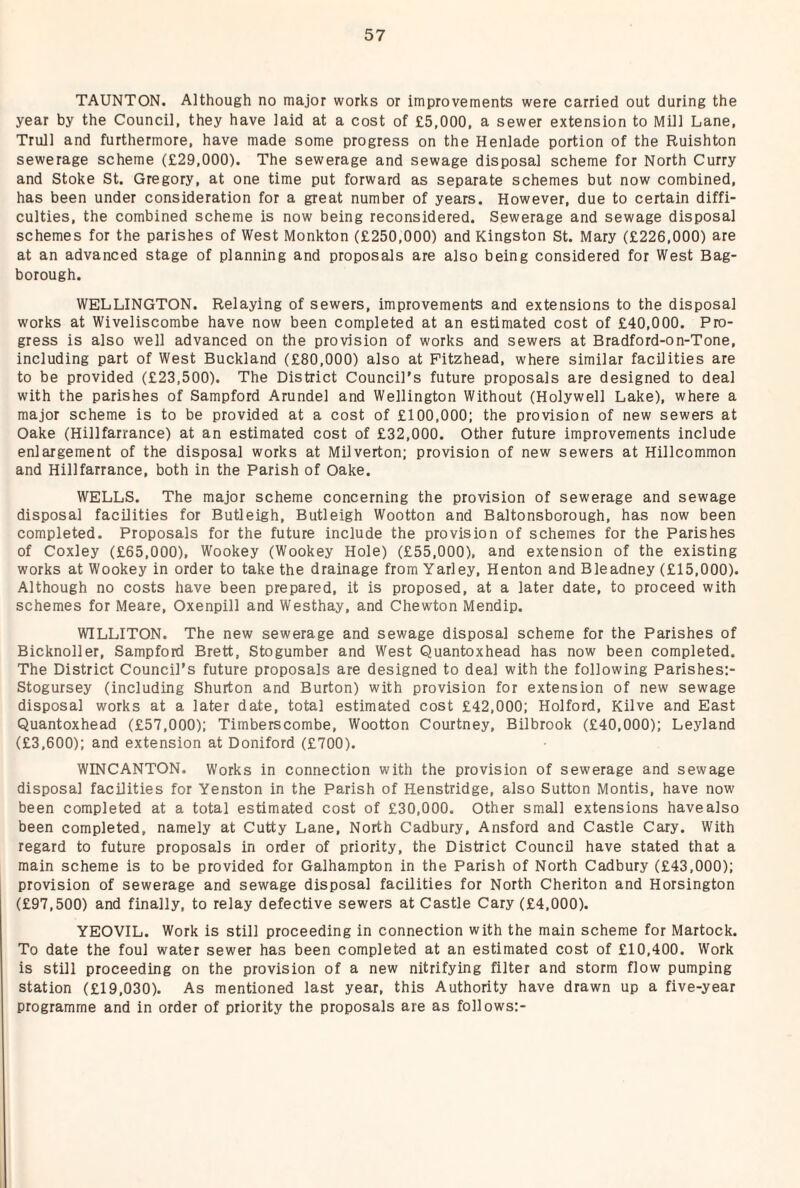 TAUNTON. Although no major works or improvements were carried out during the year by the Council, they have laid at a cost of £5,000, a sewer extension to Mill Lane, Trull and furthermore, have made some progress on the Henlade portion of the Ruishton sewerage scheme (£29,000). The sewerage and sewage disposal scheme for North Curry and Stoke St. Gregory, at one time put forward as separate schemes but now combined, has been under consideration for a great number of years. However, due to certain diffi¬ culties, the combined scheme is now being reconsidered. Sewerage and sewage disposal schemes for the parishes of West Monkton (£250,000) and Kingston St. Mary (£226,000) are at an advanced stage of planning and proposals are also being considered for West Bag- borough. WELLINGTON. Relaying of sewers, improvements and extensions to the disposal works at Wiveliscombe have now been completed at an estimated cost of £40,000. Pro¬ gress is also well advanced on the provision of works and sewers at Bradford-on-Tone, including part of West Buckland (£80,000) also at Pitzhead, where similar facilities are to be provided (£23,500). The District Council’s future proposals are designed to deal with the parishes of Sampford Arundel and Wellington Without (Holywell Lake), where a major scheme is to be provided at a cost of £100,000; the provision of new sewers at Oake (Hillfarrance) at an estimated cost of £32,000. Other future improvements include enlargement of the disposal works at Milverton; provision of new sewers at Hillcommon and Hillfarrance, both in the Parish of Oake. WELLS. The major scheme concerning the provision of sewerage and sewage disposal facilities for Butleigh, Butleigh Wootton and Baltonsborough, has now been completed. Proposals for the future include the provision of schemes for the Parishes of Coxley (£65,000), Wookey (Wookey Hole) (£55,000), and extension of the existing works at Wookey in order to take the drainage from Yarley, Henton and Bleadney (£15,000). Although no costs have been prepared, it is proposed, at a later date, to proceed with schemes for Meare, Oxenpill and Westhay, and Chewton Mendip. WILLITON. The new sewerage and sewage disposal scheme for the Parishes of Bicknoller, Sampford Brett, Stogumber and West Quantoxhead has now been completed. The District Council’s future proposals are designed to deal with the following Parishes:- Stogursey (including Shurton and Burton) with provision for extension of new sewage disposal works at a later date, total estimated cost £42,000; Holford, Kilve and East Quantoxhead (£57,000); Timberscombe, Wootton Courtney, Bilbrook (£40,000); Leyland (£3,600); and extension at Doniford (£700). WINCANTON. Works in connection with the provision of sewerage and sewage disposal facilities for Yenston in the Parish of Henstridge, also Sutton Montis, have now been completed at a total estimated cost of £30,000. Other small extensions have also been completed, namely at Cutty Lane, North Cadbury, Ansford and Castle Cary. With regard to future proposals in order of priority, the District Council have stated that a main scheme is to be provided for Galhampton in the Parish of North Cadbury (£43,000); provision of sewerage and sewage disposal facilities for North Cheriton and Horsington (£97,500) and finally, to relay defective sewers at Castle Cary (£4,000). YEOVIL. Work is still proceeding in connection with the main scheme for Martock. To date the foul water sewer has been completed at an estimated cost of £10,400. Work is still proceeding on the provision of a new nitrifying filter and storm flow pumping station (£19,030). As mentioned last year, this Authority have drawn up a five-year programme and in order of priority the proposals are as follows:-