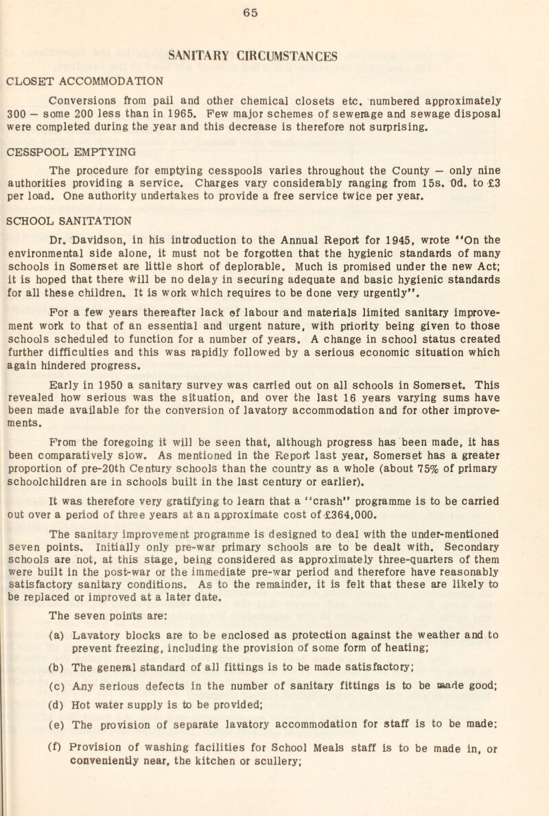 SANITARY CIRCUMSTANCES CLOSET ACCOMMODATION Conversions from pail and other chemical closets etc. numbered approximately 300 — some 200 less than in 1965. Few major schemes of sewerage and sewage disposal were completed during the year and this decrease is therefore not surprising. CESSPOOL EMPTYING The procedure for emptying cesspools varies throughout the County — only nine authorities providing a service. Charges vary considerably ranging from 15s. Od. to £3 per load. One authority undertakes to provide a free service twice per year. SCHOOL SANITATION Dr. Davidson, in his introduction to the Annual Report for 1945, wrote “On the environmental side alone, it must not be forgotten that the hygienic standards of many schools in Somerset are little short of deplorable. Much is promised under the new Act; it is hoped that there Will be no delay in securing adequate and basic hygienic standards for all these children. It is work which requires to be done very urgently”. For a few years thereafter lack of labour and materials limited sanitary improve¬ ment work to that of an essential and urgent nature, with priority being given to those schools scheduled to function for a number of years. A change in school status created further difficulties and this was rapidly followed by a serious economic situation which again hindered progress. Early in 1950 a sanitary survey was carried out on all schools in Somerset. This revealed how serious was the situation, and over the last 16 years varying sums have been made available for the conversion of lavatory accommodation and for other improve¬ ments. From the foregoing it will be seen that, although progress has been made, it has been comparatively slow. As mentioned in the Report last year, Somerset has a greater proportion of pre-20th Century schools than the country as a whole (about 75% of primary schoolchildren are in schools built in the last century or earlier). It was therefore very gratifying to learn that a “crash” programme is to be carried out over a period of three years at an approximate cost of £364,000. The sanitary improvement programme is designed to deal with the under-mentioned seven points. Initially only pre-war primary schools are to be dealt with. Secondary schools are not, at this stage, being considered as approximately three-quarters of them were built in the post-war or the immediate pre-war period and therefore have reasonably satisfactory sanitary conditions. As to the remainder, it is felt that these are likely to be replaced or improved at a later date. The seven points are: (a) Lavatory blocks are to be enclosed as protection against the weather and to prevent freezing, including the provision of some form of heating: (b) The general standard of all fittings is to be made satisfactory; (c) Any serious defects in the number of sanitary fittings is to be oiade good; (d) Hot water supply is to be provided; (e) The provision of separate lavatory accommodation for staff is to be made; (f) Provision of washing facilities for School Meals staff is to be made in, or conveniently near, the kitchen or scullery;