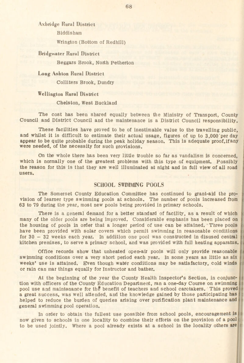 Axbridge Rural District Biddisham Wrington (Bottom of Redhiil) Bridgwater Rural District Beggars Brook, North Petherton Long Ashton Rural District Colliters Brook, Dundry Wellington Rural District Chelston, West Buckland The cost has been shared equally between the Ministry of Transport, County Council and District Council and the maintenance is a District Council responsibility. These facilities have proved to be of inestimable value to the travelling public, and whilst it is difficult to estimate their actual usage, figures of up to 3,000‘perday appear to be quite probable during the peak holiday season. This is adequate proof.ifany j were needed, of the necessity for such provisions. 1 On the whole there has been very little trouble so far as vandalism is concerned, j which is normally one of the greatest problems with this type of equipment. Possibly r the reason for this is that they are well illuminated at night and in full view of all road users. . I SCHOOL SHIMMING POOLS The Somerset County Education Committee has continued to grant-aid the pro- > vision of learner type swimming pools at schools. The number of pools increased from t 63 to 79 during the year, most new pools being provided in primary schools. There is a general demand for a better standard of facility, as a result of which ii many of the older pools are being improved. Considerable emphasis has been placed on ^ the housing of pools in order that a longer period of use can be attained.' Three pools j( have been provided with solar covers which permit swimming in reasonable conditions i for 30 — 32 weeks each year. In addition one pool was constructed in disused central | kitchen premises, to serve a primary school, and was provided with full heating apparatus, t Office records show that unheated open-air pools will only provide reasonable pj; swimming conditions over a very short period each year. In some years as little as six ij weeks’ use is attained. Even though water conditions may be satisfactory, cold winds || or rain can mar things equally for Instructor and bather. I At the beginning of the year the County Health Inspector’s Section, in conjunc- k tion with officers of the County Education Department, ran a one-day Course on swimming t pool use and maintenance for th@ benefit of teachers and school caretakers. This provedr ■ a great success, was well attended, and the knowledge gained by those participating has S helped to reduce the burden of queries arising over purification plant maintenance and* general swimming pool operation. I In order to obtain the fullest use possible from school pools, encouragement is 11 now given to schools in one locality to combine their efforts on the provision of a poolij to be used jointly. Where a pool already exists at a school in the locality others are