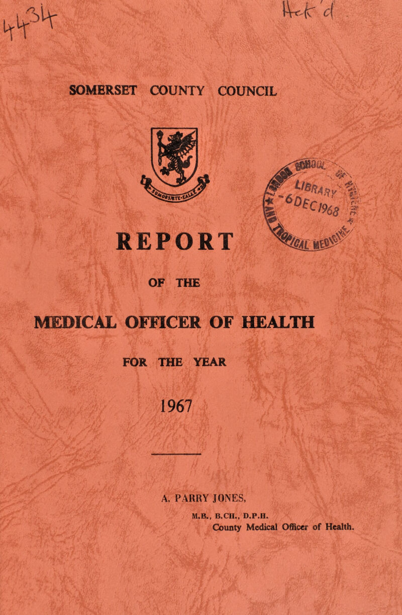 M* c( SOMERSET COUNTY COUNCIL REPORT OF THE MEDICAL OFFICER OF HEALTH FOR THE YEAR 1967 A. PARRY JONES, M.B., B.CII., D.P.H. County Medical Officer of Health.