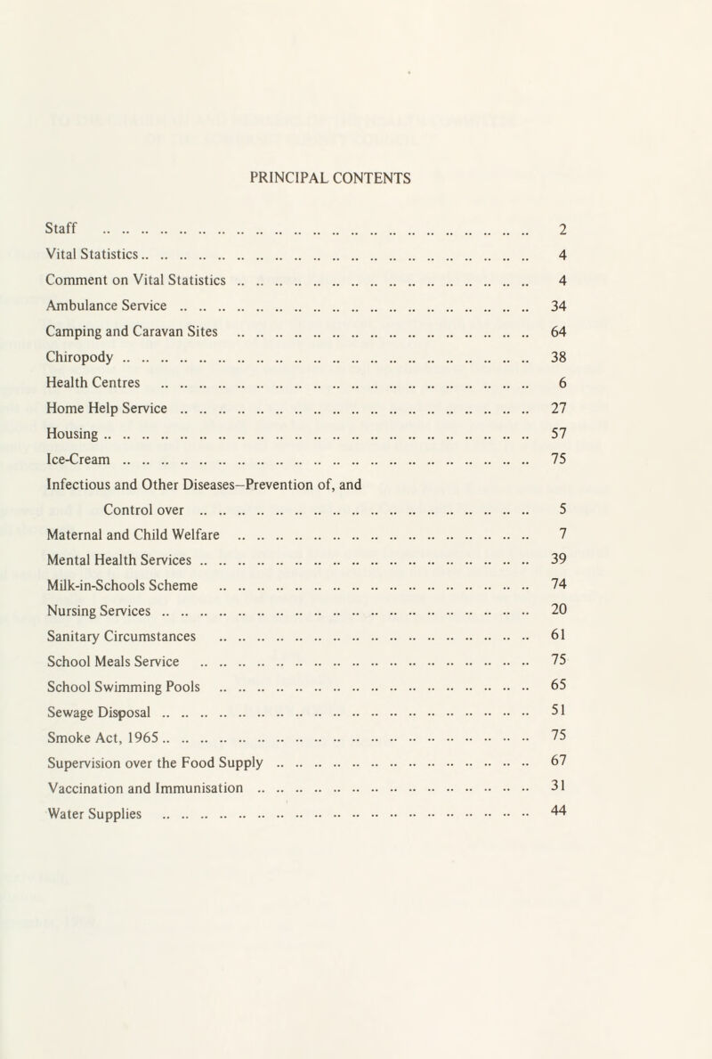 PRINCIPAL CONTENTS Staff . 2 Vital Statistics. 4 Comment on Vital Statistics . 4 Ambulance Service . 34 Camping and Caravan Sites . 64 Chiropody. 38 Health Centres . 6 Home Help Service . 27 Housing. 57 Ice-Cream . 75 Infectious and Other Diseases—Prevention of, and Control over . 5 Maternal and Child Welfare . 7 Mental Health Services. 39 MiJk-in-Schools Scheme . 74 Nursing Services . 20 Sanitary Circumstances . 61 School Meals Service . 75 School Swimming Pools . 65 Sewage Disposal . 51 Smoke Act, 1965 . 25 Supervision over the Food Supply . 67 Vaccination and Immunisation . 31 Water Supplies . 44