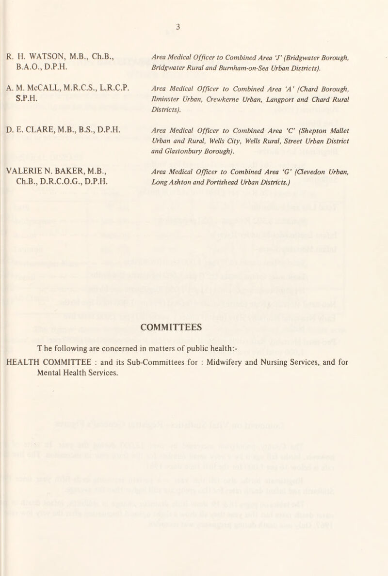 R. H. WATSON, M.B., Ch.B., B.A.O., D.P.H. A. M. McCALL, M.R.C.S., L.R.C.P. S.P.H. Area Medical Officer to Combined Area 7’ (Bridgwater Borough, Bridgwater Rural and Bumham-on-Sea Urban Districts). Area Medical Officer to Combined Area 'A ’ (Chard Borough, Bminster Urban, Crewkerne Urban, Langport and Chard Rural Districts). D. E. CLARE, M.B., B.S., D.P.H. VALERIE N. BAKER, M.B., Ch.B., D.R.C.O.G., D.P.H. Area Medical Officer to Combined Area ‘C (Shepton Mallet Urban and Rural, Wells City, Wells Rural, Street Urban District and Glastonbury Borough). Area Medical Officer to Combined Area ‘G’ (Clevedon Urban, Long Ashton and Portishead Urban Districts.) COMMITTEES The following are concerned in matters of public health:- HEALTH COMMITTEE : and its Sub-Committees for : Midwifery and Nursing Services, and for Mental Health Services.