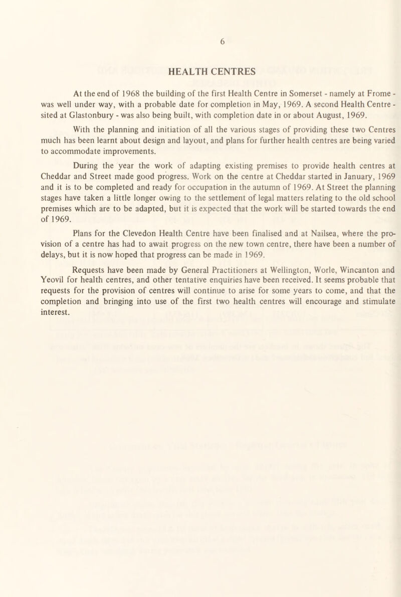HEALTH CENTRES At the end of 1968 the building of the first Health Centre in Somerset - namely at Frome - was well under way, with a probable date for completion in May, 1969. A second Health Centre - sited at Glastonbury - was also being built, with completion date in or about August, 1969. With the planning and initiation of all the various stages of providing these two Centres much has been learnt about design and layout, and plans for further health centres are being varied to accommodate improvements. During the year the work of adapting existing premises to provide health centres at Cheddar and Street made good progress. Work on the centre at Cheddar started in January, 1969 and it is to be completed and ready for occupation in the autumn of 1969. At Street the planning stages have taken a little longer owing to the settlement of legal matters relating to the old school premises which are to be adapted, but it is expected that the work will be started towards the end of 1969. Plans for the Clevedon Health Centre have been finalised and at Nailsea, where the pro¬ vision of a centre has had to await progress on the new town centre, there have been a number of delays, but it is now hoped that progress can be made in 1969. Requests have been made by General Practitioners at Wellington, Worle, Wincanton and Yeovil for health centres, and other tentative enquiries have been received. It seems probable that requests for the provision of centres will continue to arise for some years to come, and that the completion and bringing into use of the first two health centres will encourage and stimulate interest.