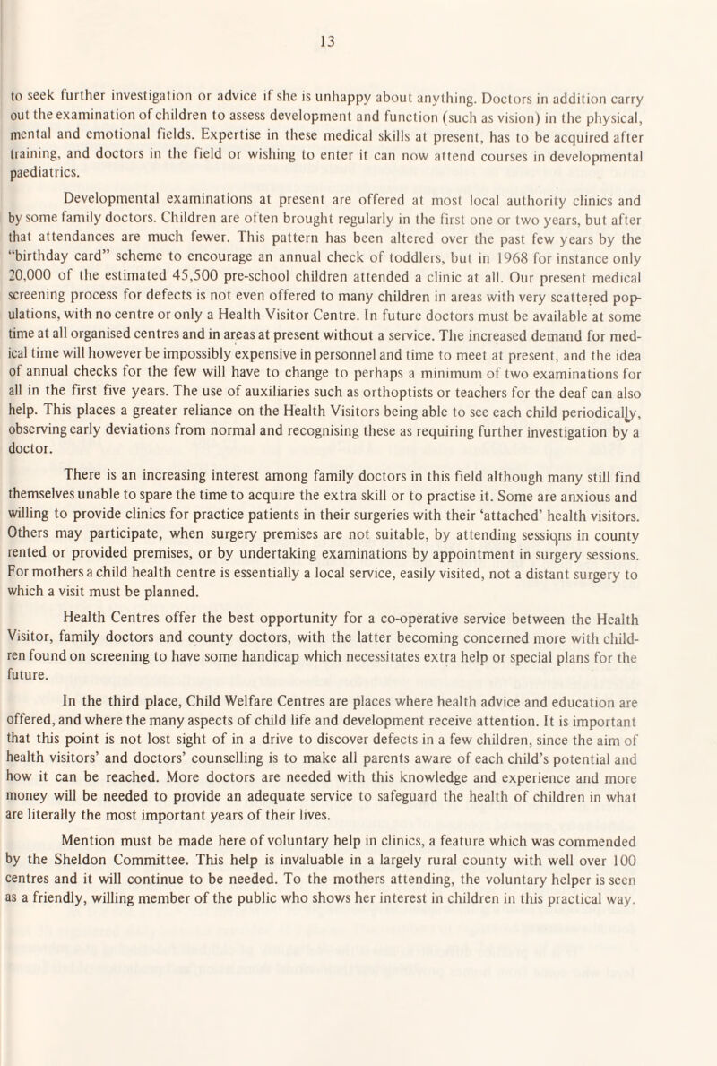 to seek further investigation or advice if she is unhappy about anything. Doctors in addition carry out the examination of children to assess development and function (such as vision) in the physical, mental and emotional fields. Expertise in these medical skills at present, has to be acquired after training, and doctors in the field or wishing to enter it can now attend courses in developmental paediatrics. Developmental examinations at present are offered at most local authority clinics and by some family doctors. Children are often brought regularly in the first one or two years, but after that attendances are much fewer. This pattern has been altered over the past few years by the “birthday card” scheme to encourage an annual check of toddlers, but in 1968 for instance only 30,000 of the estimated 45,500 pre-school children attended a clinic at all. Our present medical screening process for defects is not even offered to many children in areas with very scattered pop¬ ulations, with no centre or only a Health Visitor Centre. In future doctors must be available at some time at all organised centres and in areas at present without a service. The increased demand for med¬ ical time will however be impossibly expensive in personnel and time to meet at present, and the idea of annual checks tor the few will have to change to perhaps a minimum of two examinations for all in the first five years. The use of auxiliaries such as orthoptists or teachers for the deaf can also help. This places a greater reliance on the Health Visitors being able to see each child periodically, observing early deviations from normal and recognising these as requiring further investigation by a doctor. There is an increasing interest among family doctors in this field although many still find themselves unable to spare the time to acquire the extra skill or to practise it. Some are anxious and willing to provide clinics for practice patients in their surgeries with their ‘attached’ health visitors. Others may participate, when surgery premises are not suitable, by attending sessicjns in county rented or provided premises, or by undertaking examinations by appointment in surgery sessions. For mothers a child health centre is essentially a local service, easily visited, not a distant surgery to which a visit must be planned. Health Centres offer the best opportunity for a co-operative service between the Health Visitor, family doctors and county doctors, with the latter becoming concerned more with child¬ ren found on screening to have some handicap which necessitates extra help or special plans for the future. In the third place. Child Welfare Centres are places where health advice and education are offered, and where the many aspects of child life and development receive attention. It is important that this point is not lost sight of in a drive to discover defects in a few children, since the aim of health visitors’ and doctors’ counselling is to make all parents aware of each child’s potential and how it can be reached. More doctors are needed with this knowledge and experience and more money will be needed to provide an adequate service to safeguard the health of children in what are literally the most important years of their lives. Mention must be made here of voluntary help in clinics, a feature which was commended by the Sheldon Committee. This help is invaluable in a largely rural county with well over 100 centres and it will continue to be needed. To the mothers attending, the voluntary helper is seen as a friendly, willing member of the public who shows her interest in children in this practical way.