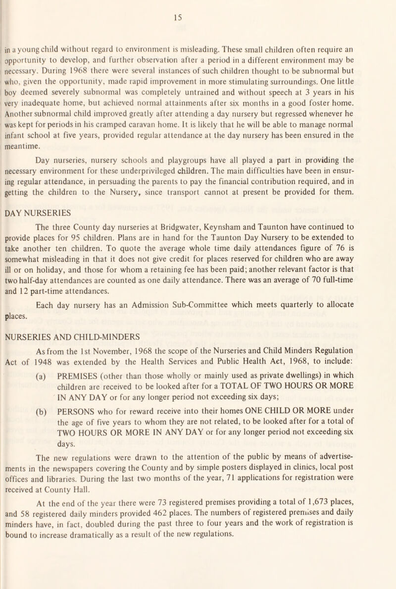 in a young child without regard to environment is misleading. These small children often require an opportunity to develop, and further observation after a period in a different environment may be necessary. During 1968 there were several instances of such children thought to be subnormal but who, given the opportunity, made rapid improvement in more stimulating surroundings. One little boy deemed severely subnormal was completely untrained and without speech at 3 years in his very inadequate home, but achieved normal attainments after six months in a good foster home. Another subnormal child improved greatly after attending a day nursery but regressed whenever he was kept for periods in his cramped caravan home, it is likely that he will be able to manage normal infant school at five years, provided regular attendance at the day nursery has been ensured in the meantime. Day nurseries, nursery schools and playgroups have all played a part in providing the necessary environment for these underprivileged children. The main difficulties have been in ensur¬ ing regular attendance, in persuading the parents to pay the financial contribution required, and in getting the children to the Nursery, since transport cannot at present be provided for them. DAY NURSERIES The three County day nurseries at Bridgwater, Keynsham and Taunton have continued to provide places for 95 children. Plans are in hand for the Taunton Day Nursery to be extended to take another ten children. To quote the average whole time daily attendances figure of 76 is somewhat misleading in that it does not give credit for places reserved for children who are away ill or on holiday, and those for whom a retaining fee has been paid; another relevant factor is that two half-day attendances are counted as one daily attendance. There was an average of 70 full-time and 12 part-time attendances. Each day nursery has an Admission Sub-Committee which meets quarterly to allocate places. NURSERIES AND CHILD-MINDERS As from the 1st November, 1968 the scope of the Nurseries and Child Minders Regulation Act of 1948 was extended by the Health Services and Public Health Act, 1968, to include: (a) PREMISES (other than those wholly or mainly used as private dwellings) in which children are received to be looked after for a TOTAL OF TWO HOURS OR MORE IN ANY DAY or for any longer period not exceeding six days; (b) PERSONS who for reward receive into their homes ONE CHILD OR MORE under the age of five years to whom they are not related, to be looked after for a total of TWO HOURS OR MORE IN ANY DAY or for any longer period not exceeding sbc days. The new regulations were drawn to the attention of the public by means of advertise¬ ments in the newspapers covering the County and by simple posters displayed in clinics, local post offices and libraries. During the last two months of the year, 71 applications for registration were received at County Hall. At the end of the year there were 73 registered premises providing a total of 1,673 places, and 58 registered daily minders provided 462 places. The numbers of registered premises and daily minders have, in fact, doubled during the past three to four years and the work of registration is bound to increase dramatically as a result of the new regulations.